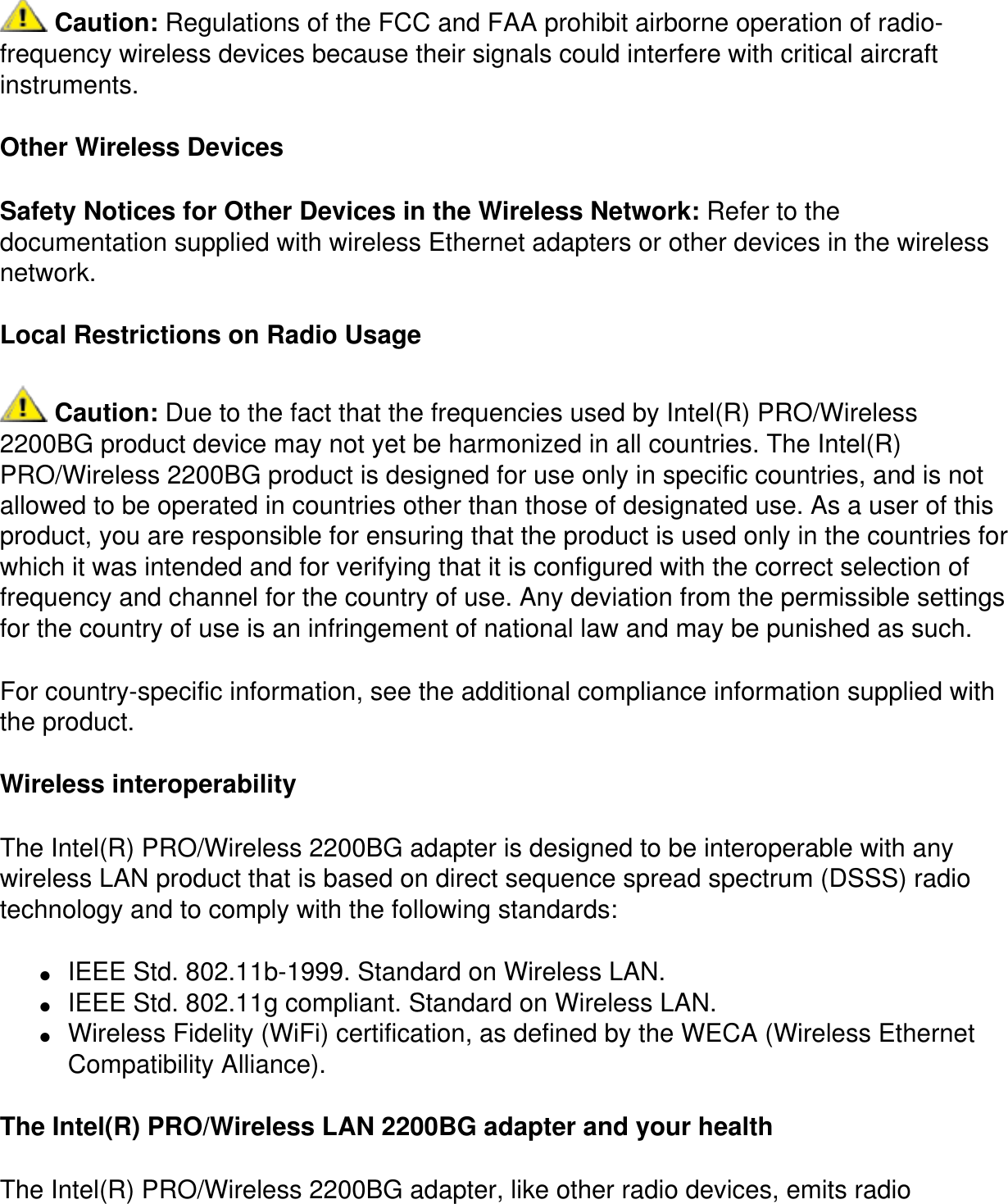  Caution: Regulations of the FCC and FAA prohibit airborne operation of radio-frequency wireless devices because their signals could interfere with critical aircraft instruments.Other Wireless DevicesSafety Notices for Other Devices in the Wireless Network: Refer to the documentation supplied with wireless Ethernet adapters or other devices in the wireless network.Local Restrictions on Radio Usage Caution: Due to the fact that the frequencies used by Intel(R) PRO/Wireless 2200BG product device may not yet be harmonized in all countries. The Intel(R) PRO/Wireless 2200BG product is designed for use only in specific countries, and is not allowed to be operated in countries other than those of designated use. As a user of this product, you are responsible for ensuring that the product is used only in the countries for which it was intended and for verifying that it is configured with the correct selection of frequency and channel for the country of use. Any deviation from the permissible settings for the country of use is an infringement of national law and may be punished as such.For country-specific information, see the additional compliance information supplied with the product.Wireless interoperabilityThe Intel(R) PRO/Wireless 2200BG adapter is designed to be interoperable with any wireless LAN product that is based on direct sequence spread spectrum (DSSS) radio technology and to comply with the following standards:●     IEEE Std. 802.11b-1999. Standard on Wireless LAN.●     IEEE Std. 802.11g compliant. Standard on Wireless LAN.●     Wireless Fidelity (WiFi) certification, as defined by the WECA (Wireless Ethernet Compatibility Alliance).The Intel(R) PRO/Wireless LAN 2200BG adapter and your healthThe Intel(R) PRO/Wireless 2200BG adapter, like other radio devices, emits radio 