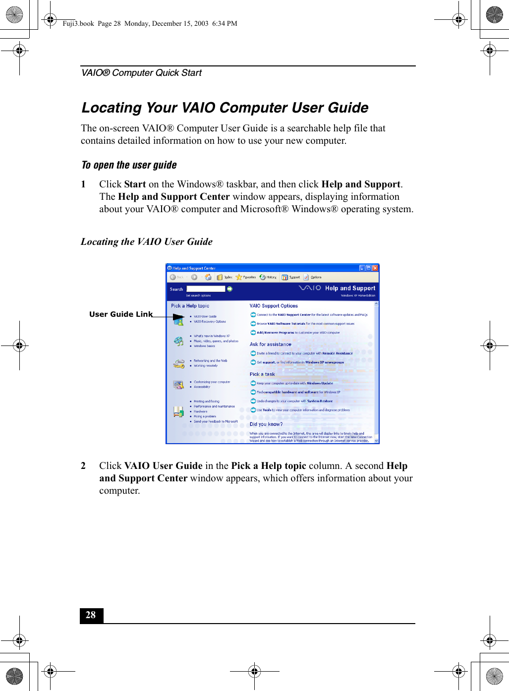 VAIO® Computer Quick Start28Locating Your VAIO Computer User GuideThe on-screen VAIO® Computer User Guide is a searchable help file that contains detailed information on how to use your new computer. To open the user guide1Click Start on the Windows® taskbar, and then click Help and Support. The Help and Support Center window appears, displaying information about your VAIO® computer and Microsoft® Windows® operating system.2Click VAIO User Guide in the Pick a Help topic column. A second Help and Support Center window appears, which offers information about your computer.Locating the VAIO User GuideUser Guide LinkFuji3.book  Page 28  Monday, December 15, 2003  6:34 PM