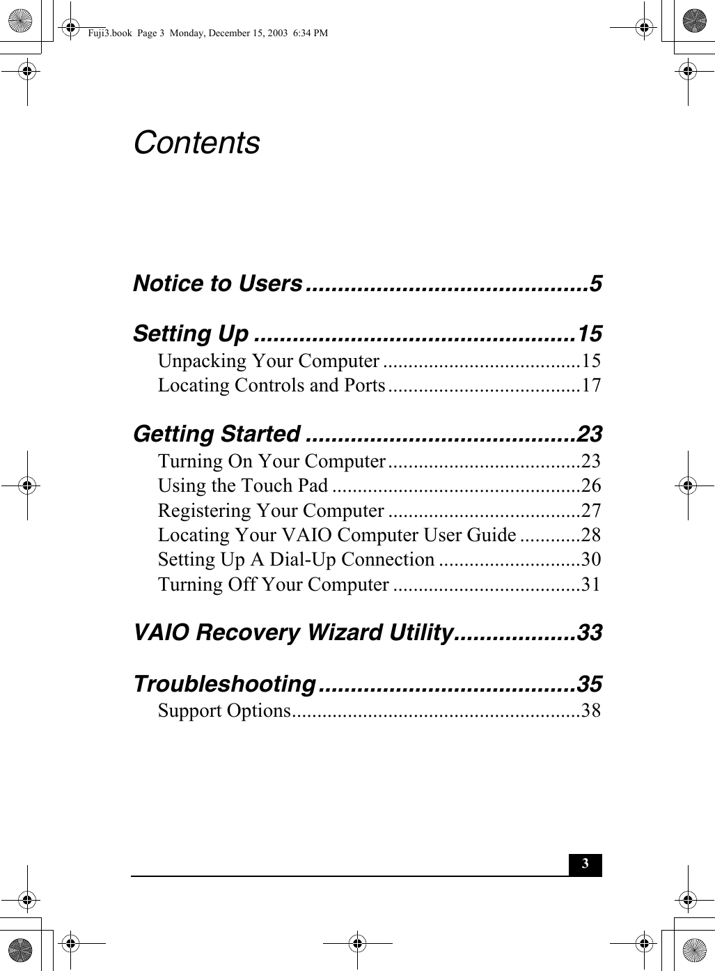 3ContentsNotice to Users ............................................5Setting Up ..................................................15Unpacking Your Computer .......................................15Locating Controls and Ports......................................17Getting Started ..........................................23Turning On Your Computer......................................23Using the Touch Pad .................................................26Registering Your Computer ......................................27Locating Your VAIO Computer User Guide ............28Setting Up A Dial-Up Connection ............................30Turning Off Your Computer .....................................31VAIO Recovery Wizard Utility...................33Troubleshooting ........................................35Support Options.........................................................38Fuji3.book  Page 3  Monday, December 15, 2003  6:34 PM