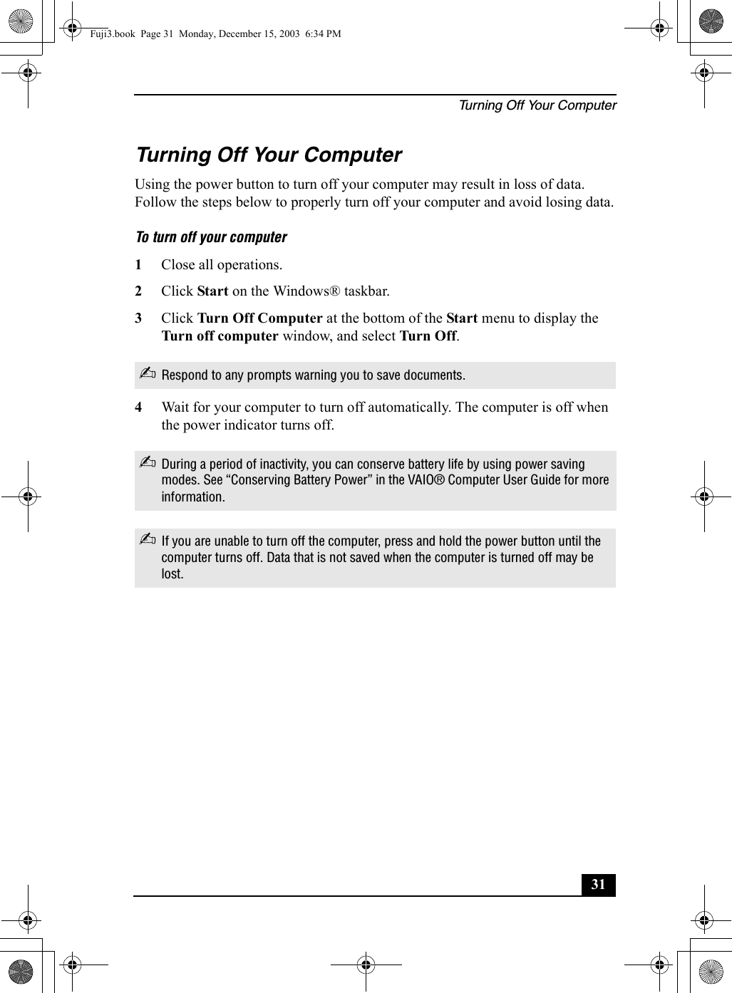Turning Off Your Computer31Turning Off Your ComputerUsing the power button to turn off your computer may result in loss of data. Follow the steps below to properly turn off your computer and avoid losing data.To turn off your computer1Close all operations.2Click Start on the Windows® taskbar.3Click Turn Off Computer at the bottom of the Start menu to display the Turn off computer window, and select Turn Off.4Wait for your computer to turn off automatically. The computer is off when the power indicator turns off.✍Respond to any prompts warning you to save documents.✍During a period of inactivity, you can conserve battery life by using power saving modes. See “Conserving Battery Power” in the VAIO® Computer User Guide for more information.✍If you are unable to turn off the computer, press and hold the power button until the computer turns off. Data that is not saved when the computer is turned off may be lost.Fuji3.book  Page 31  Monday, December 15, 2003  6:34 PM