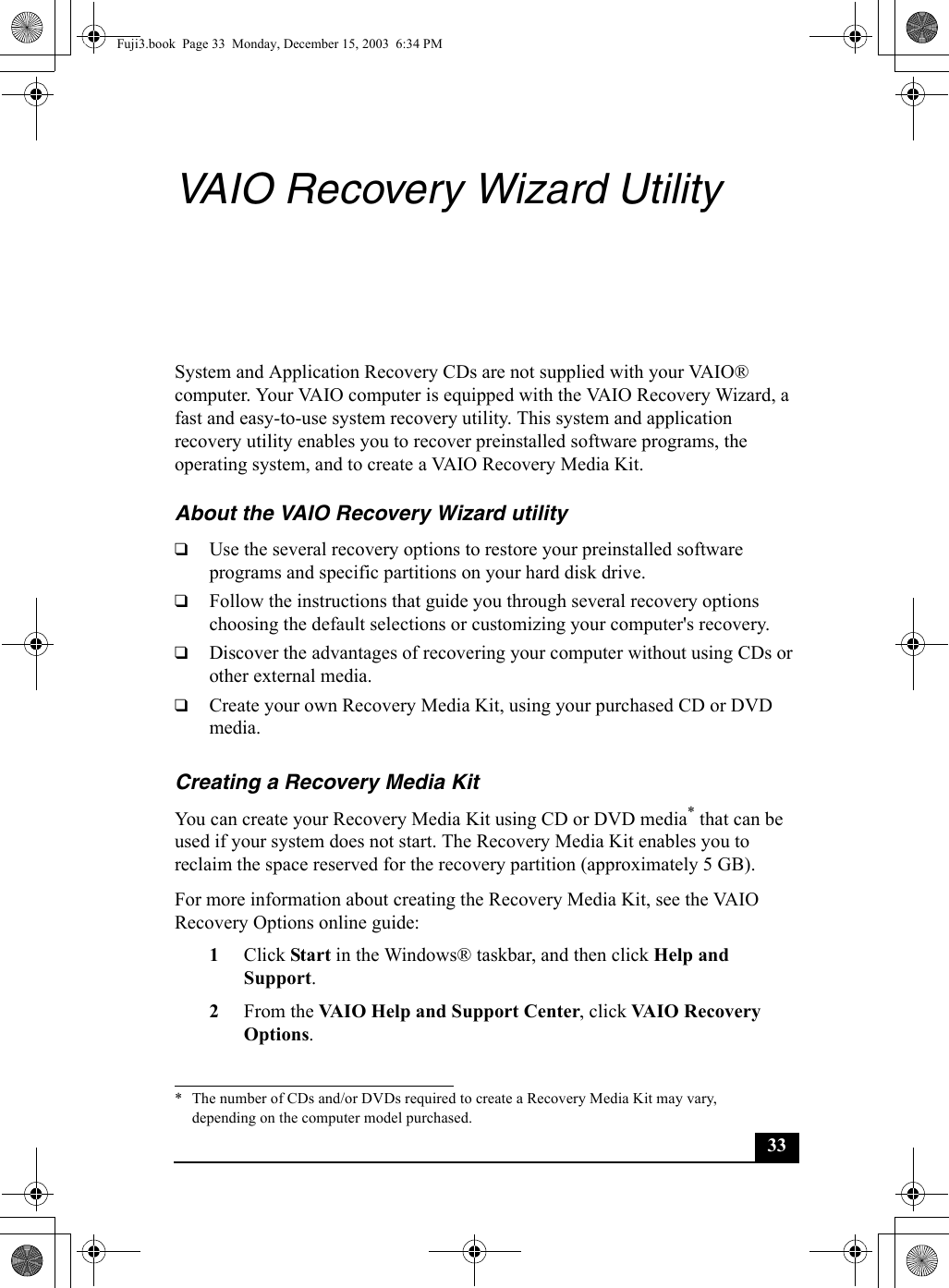 33VAIO Recovery Wizard UtilitySystem and Application Recovery CDs are not supplied with your VAIO® computer. Your VAIO computer is equipped with the VAIO Recovery Wizard, a fast and easy-to-use system recovery utility. This system and application recovery utility enables you to recover preinstalled software programs, the operating system, and to create a VAIO Recovery Media Kit.About the VAIO Recovery Wizard utility❑Use the several recovery options to restore your preinstalled software programs and specific partitions on your hard disk drive.❑Follow the instructions that guide you through several recovery options choosing the default selections or customizing your computer&apos;s recovery.❑Discover the advantages of recovering your computer without using CDs or other external media.❑Create your own Recovery Media Kit, using your purchased CD or DVD media.Creating a Recovery Media KitYou can create your Recovery Media Kit using CD or DVD media* that can be used if your system does not start. The Recovery Media Kit enables you to reclaim the space reserved for the recovery partition (approximately 5 GB).For more information about creating the Recovery Media Kit, see the VAIO Recovery Options online guide:1Click Start in the Windows® taskbar, and then click Help and Support.2From the VAIO Help and Support Center, click VAIO Recovery Options.* The number of CDs and/or DVDs required to create a Recovery Media Kit may vary, depending on the computer model purchased.Fuji3.book  Page 33  Monday, December 15, 2003  6:34 PM