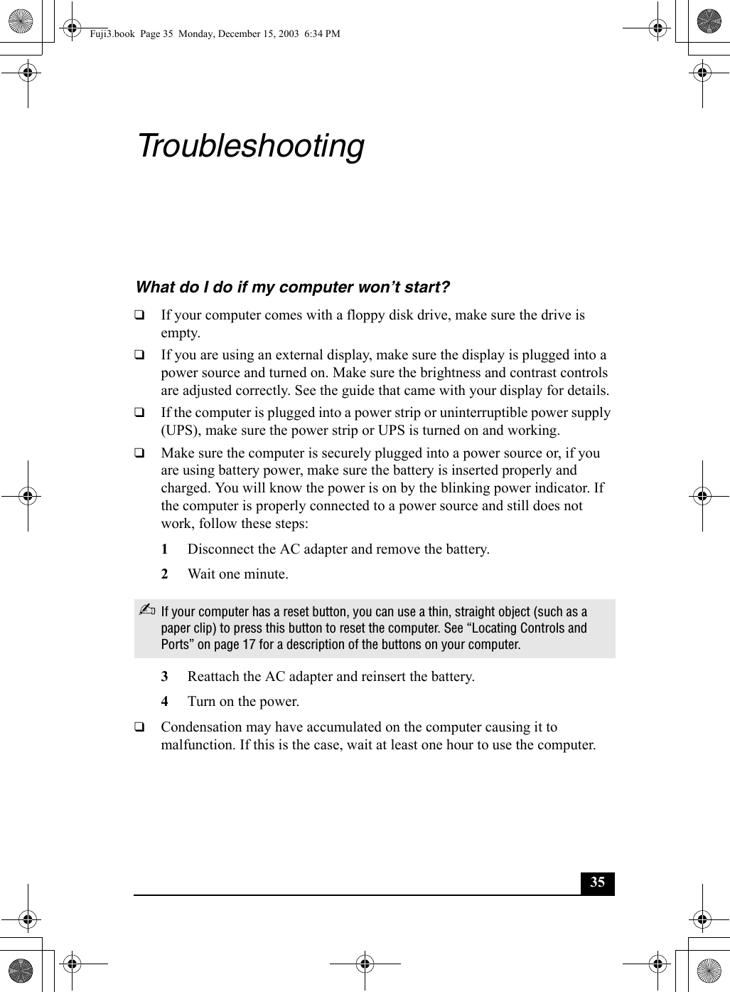 35TroubleshootingWhat do I do if my computer won’t start?❑If your computer comes with a floppy disk drive, make sure the drive is empty. ❑If you are using an external display, make sure the display is plugged into a power source and turned on. Make sure the brightness and contrast controls are adjusted correctly. See the guide that came with your display for details.❑If the computer is plugged into a power strip or uninterruptible power supply (UPS), make sure the power strip or UPS is turned on and working.❑Make sure the computer is securely plugged into a power source or, if you are using battery power, make sure the battery is inserted properly and charged. You will know the power is on by the blinking power indicator. If the computer is properly connected to a power source and still does not work, follow these steps:1Disconnect the AC adapter and remove the battery. 2Wait one minute.3Reattach the AC adapter and reinsert the battery.4Turn on the power.❑Condensation may have accumulated on the computer causing it to malfunction. If this is the case, wait at least one hour to use the computer.✍If your computer has a reset button, you can use a thin, straight object (such as a paper clip) to press this button to reset the computer. See “Locating Controls and Ports” on page 17 for a description of the buttons on your computer.Fuji3.book  Page 35  Monday, December 15, 2003  6:34 PM