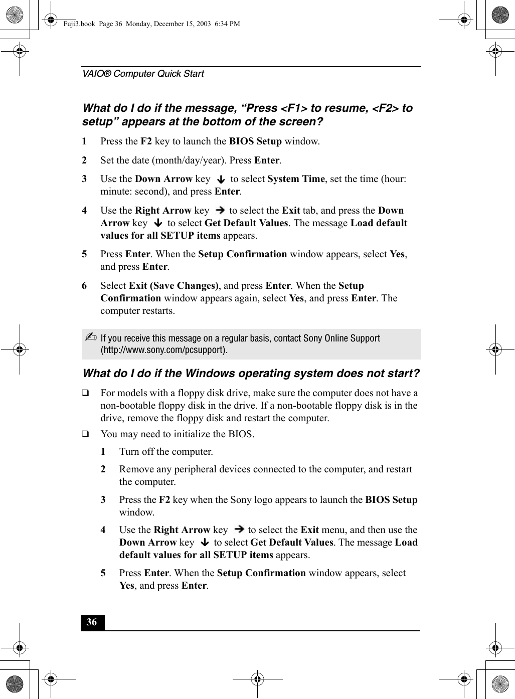 VAIO® Computer Quick Start36What do I do if the message, “Press &lt;F1&gt; to resume, &lt;F2&gt; to setup” appears at the bottom of the screen?1Press the F2 key to launch the BIOS Setup window.2Set the date (month/day/year). Press Enter.3Use the Down Arrow key   to select System Time, set the time (hour: minute: second), and press Enter.4Use the Right Arrow key   to select the Exit tab, and press the Down Arrow key   to select Get Default Values. The message Load default values for all SETUP items appears.5Press Enter. When the Setup Confirmation window appears, select Ye s , and press Enter.6Select Exit (Save Changes), and press Enter. When the Setup Confirmation window appears again, select Ye s , and press Enter. The computer restarts.What do I do if the Windows operating system does not start?❑For models with a floppy disk drive, make sure the computer does not have a non-bootable floppy disk in the drive. If a non-bootable floppy disk is in the drive, remove the floppy disk and restart the computer. ❑You may need to initialize the BIOS.1Turn off the computer.2Remove any peripheral devices connected to the computer, and restart the computer.3Press the F2 key when the Sony logo appears to launch the BIOS Setup window.4Use the Right Arrow key   to select the Exit menu, and then use the Down Arrow key   to select Get Default Values. The message Load default values for all SETUP items appears. 5Press Enter. When the Setup Confirmation window appears, select Yes , and press Enter.✍If you receive this message on a regular basis, contact Sony Online Support (http://www.sony.com/pcsupport).Fuji3.book  Page 36  Monday, December 15, 2003  6:34 PM