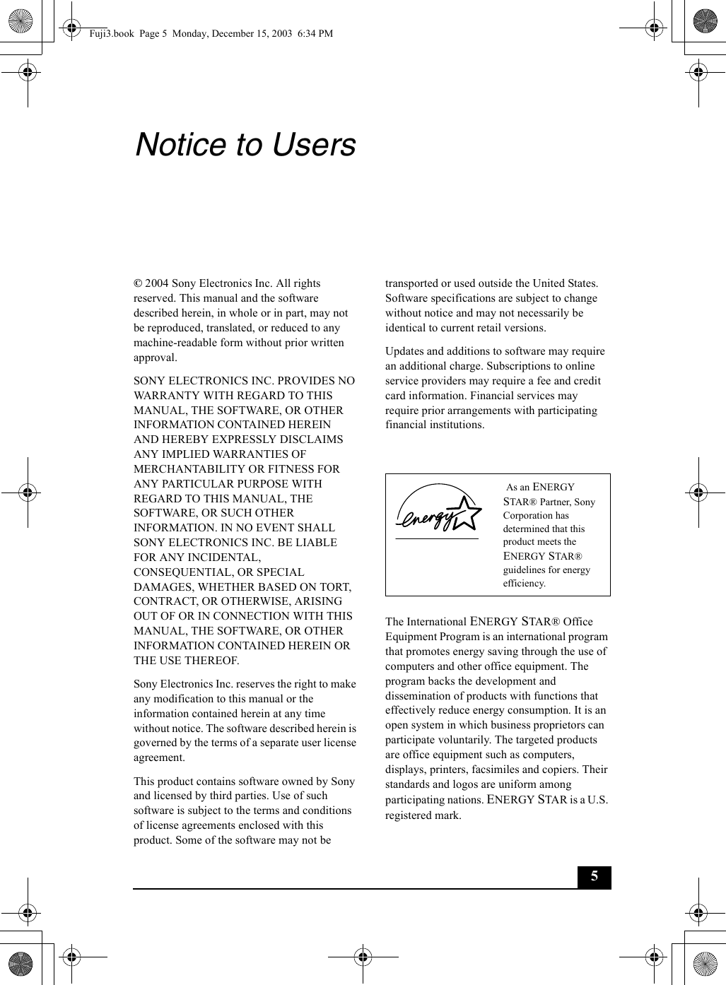 5Notice to Users© 2004 Sony Electronics Inc. All rights reserved. This manual and the software described herein, in whole or in part, may not be reproduced, translated, or reduced to any machine-readable form without prior written approval.SONY ELECTRONICS INC. PROVIDES NO WARRANTY WITH REGARD TO THIS MANUAL, THE SOFTWARE, OR OTHER INFORMATION CONTAINED HEREIN AND HEREBY EXPRESSLY DISCLAIMS ANY IMPLIED WARRANTIES OF MERCHANTABILITY OR FITNESS FOR ANY PARTICULAR PURPOSE WITH REGARD TO THIS MANUAL, THE SOFTWARE, OR SUCH OTHER INFORMATION. IN NO EVENT SHALL SONY ELECTRONICS INC. BE LIABLE FOR ANY INCIDENTAL, CONSEQUENTIAL, OR SPECIAL DAMAGES, WHETHER BASED ON TORT, CONTRACT, OR OTHERWISE, ARISING OUT OF OR IN CONNECTION WITH THIS MANUAL, THE SOFTWARE, OR OTHER INFORMATION CONTAINED HEREIN OR THE USE THEREOF.Sony Electronics Inc. reserves the right to make any modification to this manual or the information contained herein at any time without notice. The software described herein is governed by the terms of a separate user license agreement.This product contains software owned by Sony and licensed by third parties. Use of such software is subject to the terms and conditions of license agreements enclosed with this product. Some of the software may not betransported or used outside the United States. Software specifications are subject to change without notice and may not necessarily be identical to current retail versions.Updates and additions to software may require an additional charge. Subscriptions to online service providers may require a fee and credit card information. Financial services may require prior arrangements with participating financial institutions.The International ENERGY STAR® Office Equipment Program is an international program that promotes energy saving through the use of computers and other office equipment. The program backs the development and dissemination of products with functions that effectively reduce energy consumption. It is an open system in which business proprietors can participate voluntarily. The targeted products are office equipment such as computers, displays, printers, facsimiles and copiers. Their standards and logos are uniform among participating nations. ENERGY STAR is a U.S. registered mark. As an ENERGY STAR® Partner, Sony Corporation has determined that this product meets the ENERGY STAR® guidelines for energy efficiency.Fuji3.book  Page 5  Monday, December 15, 2003  6:34 PM