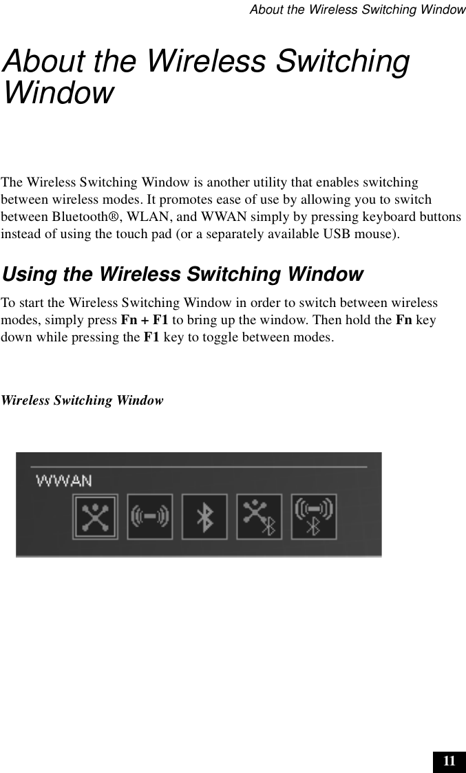 About the Wireless Switching Window11About the Wireless Switching WindowThe Wireless Switching Window is another utility that enables switching between wireless modes. It promotes ease of use by allowing you to switch between Bluetooth®, WLAN, and WWAN simply by pressing keyboard buttons instead of using the touch pad (or a separately available USB mouse).Using the Wireless Switching WindowTo start the Wireless Switching Window in order to switch between wireless modes, simply press Fn + F1 to bring up the window. Then hold the Fn key down while pressing the F1 key to toggle between modes.Wireless Switching Window