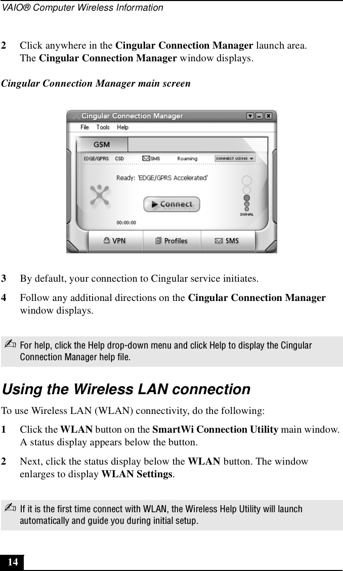 VAIO® Computer Wireless Information143By default, your connection to Cingular service initiates.4Follow any additional directions on the Cingular Connection Manager window displays.Using the Wireless LAN connectionTo use Wireless LAN (WLAN) connectivity, do the following:1Click the WLAN button on the SmartWi Connection Utility main window. A status display appears below the button. 2Next, click the status display below the WLAN button. The window enlarges to display WLAN Settings. 2Click anywhere in the Cingular Connection Manager launch area.The Cingular Connection Manager window displays.Cingular Connection Manager main screen✍For help, click the Help drop-down menu and click Help to display the Cingular Connection Manager help file.✍If it is the first time connect with WLAN, the Wireless Help Utility will launch automatically and guide you during initial setup.
