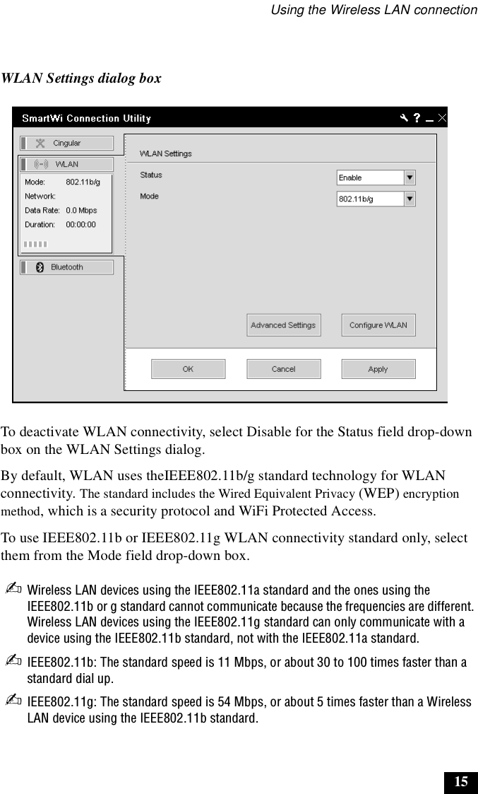 Using the Wireless LAN connection15To deactivate WLAN connectivity, select Disable for the Status field drop-down box on the WLAN Settings dialog.By default, WLAN uses theIEEE802.11b/g standard technology for WLAN connectivity. The standard includes the Wired Equivalent Privacy (WEP) encryption method, which is a security protocol and WiFi Protected Access.To use IEEE802.11b or IEEE802.11g WLAN connectivity standard only, select them from the Mode field drop-down box.✍Wireless LAN devices using the IEEE802.11a standard and the ones using the IEEE802.11b or g standard cannot communicate because the frequencies are different. Wireless LAN devices using the IEEE802.11g standard can only communicate with a device using the IEEE802.11b standard, not with the IEEE802.11a standard.✍IEEE802.11b: The standard speed is 11 Mbps, or about 30 to 100 times faster than a standard dial up.✍IEEE802.11g: The standard speed is 54 Mbps, or about 5 times faster than a Wireless LAN device using the IEEE802.11b standard.WLAN Settings dialog box