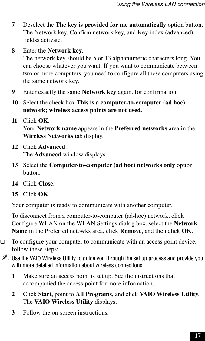 Using the Wireless LAN connection177Deselect the The key is provided for me automatically option button. The Network key, Confirm network key, and Key index (advanced) fieldss activate.8Enter the Network key.The network key should be 5 or 13 alphanumeric characters long. You can choose whatever you want. If you want to communicate between two or more computers, you need to configure all these computers using the same network key.9Enter exactly the same Network key again, for confirmation.10 Select the check box This is a computer-to-computer (ad hoc) network; wireless access points are not used.11 Click OK.Your Network name appears in the Preferred networks area in the Wireless Networks tab display.12 Click Advanced.The Advanced window displays.13 Select the Computer-to-computer (ad hoc) networks only option button.14 Click Close.15 Click OK.Your computer is ready to communicate with another computer.To disconnect from a computer-to-computer (ad-hoc) network, click Configure WLAN on the WLAN Settings dialog box, select the Network Name in the Preferred netowks area, click Remove, and then click OK.❑To configure your computer to communicate with an access point device, follow these steps:✍Use the VAIO Wireless Utility to guide you through the set up process and provide you with more detailed information about wireless connections.1Make sure an access point is set up. See the instructions that accompanied the access point for more information.2Click Start, point to All Programs, and click VAIO Wireless Utility.The VAIO Wireless Utility displays.3Follow the on-screen instructions.