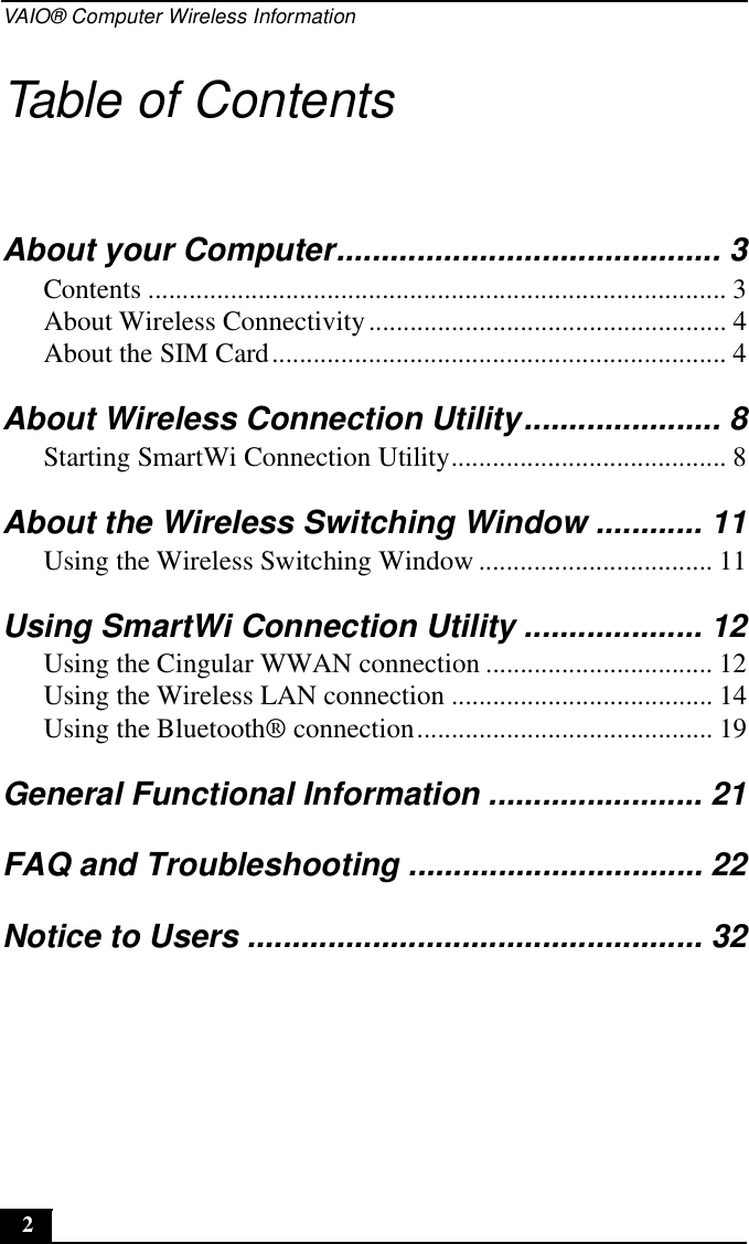 VAIO® Computer Wireless Information2Table of ContentsAbout your Computer........................................... 3Contents .................................................................................... 3About Wireless Connectivity.................................................... 4About the SIM Card.................................................................. 4About Wireless Connection Utility...................... 8Starting SmartWi Connection Utility........................................ 8About the Wireless Switching Window ............ 11Using the Wireless Switching Window .................................. 11Using SmartWi Connection Utility .................... 12Using the Cingular WWAN connection ................................. 12Using the Wireless LAN connection ...................................... 14Using the Bluetooth® connection........................................... 19General Functional Information ........................ 21FAQ and Troubleshooting ................................. 22Notice to Users ................................................... 32