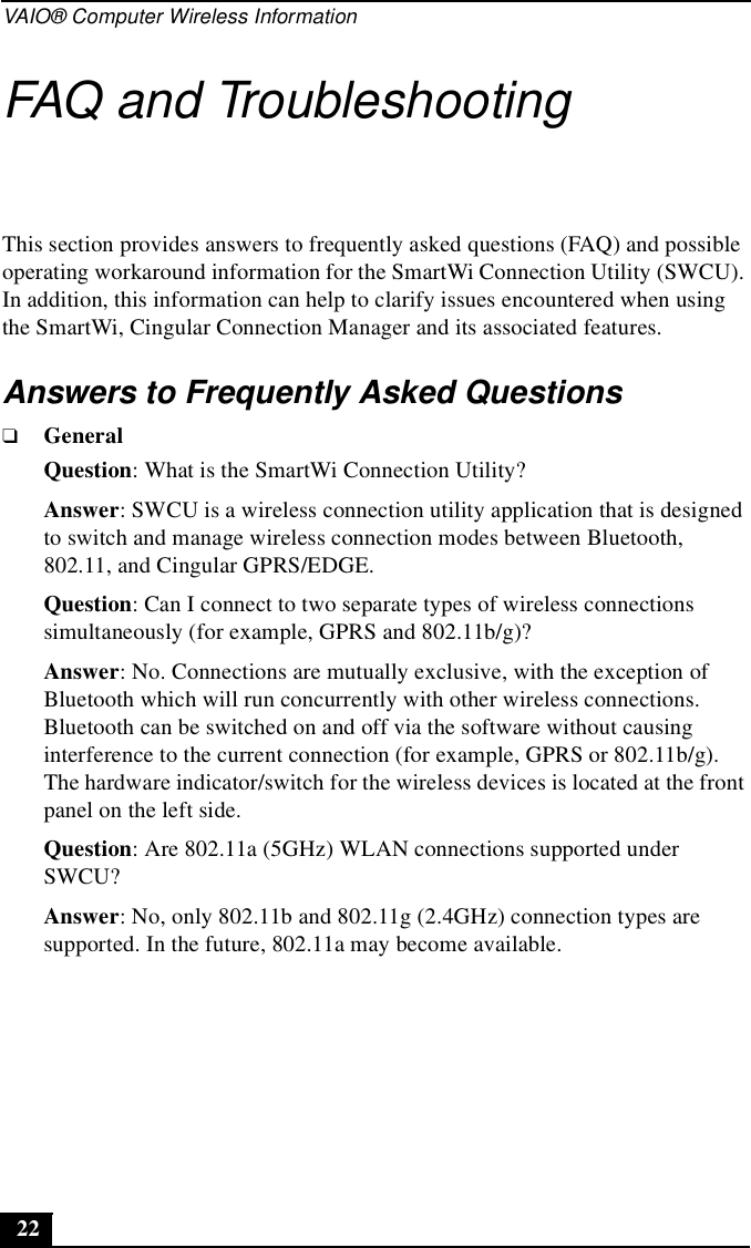 VAIO® Computer Wireless Information22FAQ and TroubleshootingThis section provides answers to frequently asked questions (FAQ) and possible operating workaround information for the SmartWi Connection Utility (SWCU). In addition, this information can help to clarify issues encountered when using the SmartWi, Cingular Connection Manager and its associated features.Answers to Frequently Asked Questions❑GeneralQuestion: What is the SmartWi Connection Utility?Answer: SWCU is a wireless connection utility application that is designed to switch and manage wireless connection modes between Bluetooth, 802.11, and Cingular GPRS/EDGE.Question: Can I connect to two separate types of wireless connections simultaneously (for example, GPRS and 802.11b/g)?Answer: No. Connections are mutually exclusive, with the exception of Bluetooth which will run concurrently with other wireless connections. Bluetooth can be switched on and off via the software without causing interference to the current connection (for example, GPRS or 802.11b/g). The hardware indicator/switch for the wireless devices is located at the front panel on the left side.Question: Are 802.11a (5GHz) WLAN connections supported under SWCU?Answer: No, only 802.11b and 802.11g (2.4GHz) connection types are supported. In the future, 802.11a may become available.