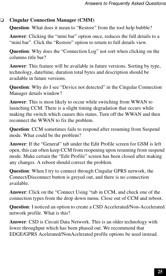 Answers to Frequently Asked Questions25❑Cingular Connection Manager (CMM)Question: What does it mean to “Restore” from the tool help bubble?Answer: Clicking the “mini bar” option once, reduces the full details to a “mini bar”. Click the “Restore” option to return to full details view.Question: Why does the “Connection Log” not sort when clicking on the columns title bar?Answer: This feature will be available in future versions. Sorting by type, technology, date/time, duration total bytes and description should be available in future versions.Question: Why do I see “Device not detected” in the Cingular Connection Manager details window?Answer: This is most likely to occur while switching from WWAN to launching CCM. There is a slight timing degradation that occurs while making the switch which causes this status. Turn off the WWAN and then reconnect the WWAN to fix the problem.Question: CCM sometimes fails to respond after resuming from Suspend mode. What could be the problem?Answer: If the “General” tab under the Edit Profile screen for GSM is left open, this can often keep CCM from reopening upon resuming from suspend mode. Make certain the “Edit Profile” screen has been closed after making any changes. A reboot should correct the problem.Question: When I try to connect through Cingular GPRS network, the Connect/Disconnect button is greyed out, and there is no connection available.Answer: Click on the “Connect Using “tab in CCM, and check one of the connection types from the drop down menu. Close out of CCM and reboot.Question: I noticed an option to create a CSD Accelerated/Non-Accelerated network profile. What is this?Answer: CSD is Circuit Data Network. This is an older technology with lower throughput which has been phased out. We recommend that EDGE/GPRS Acelerated/NonAcelerated profile options be used instead.
