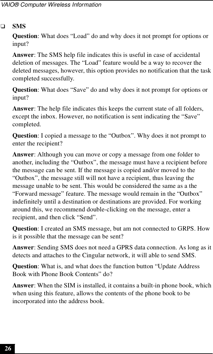 VAIO® Computer Wireless Information26❑SMSQuestion: What does “Load” do and why does it not prompt for options or input?Answer: The SMS help file indicates this is useful in case of accidental deletion of messages. The “Load” feature would be a way to recover the deleted messages, however, this option provides no notification that the task completed successfully.Question: What does “Save” do and why does it not prompt for options or input?Answer: The help file indicates this keeps the current state of all folders, except the inbox. However, no notification is sent indicating the “Save” completed.Question: I copied a message to the “Outbox”. Why does it not prompt to enter the recipient?Answer: Although you can move or copy a message from one folder to another, including the “Outbox”, the message must have a recipient before the message can be sent. If the message is copied and/or moved to the “Outbox”, the message still will not have a recipient, thus leaving the message unable to be sent. This would be considered the same as a the “Forward message” feature. The message would remain in the “Outbox” indefinitely until a destination or destinations are provided. For working around this, we recommend double-clicking on the message, enter a recipient, and then click “Send”.Question: I created an SMS message, but am not connected to GRPS. How is it possible that the message can be sent?Answer: Sending SMS does not need a GPRS data connection. As long as it detects and attaches to the Cingular network, it will able to send SMS.Question: What is, and what does the function button “Update Address Book with Phone Book Contents” do?Answer: When the SIM is installed, it contains a built-in phone book, which when using this feature, allows the contents of the phone book to be incorporated into the address book.