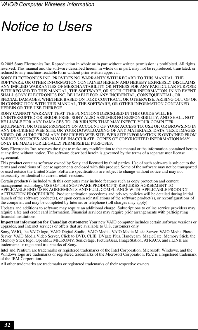 VAIO® Computer Wireless Information32Notice to Users© 2005 Sony Electronics Inc. Reproduction in whole or in part without written permission is prohibited. All rights reserved. This manual and the software described herein, in whole or in part, may not be reproduced, translated, or reduced to any machine-readable form without prior written approval.SONY ELECTRONICS INC. PROVIDES NO WARRANTY WITH REGARD TO THIS MANUAL, THE SOFTWARE, OR OTHER INFORMATION CONTAINED HEREIN AND HEREBY EXPRESSLY DISCLAIMS ANY IMPLIED WARRANTIES OF MERCHANTABILITY OR FITNESS FOR ANY PARTICULAR PURPOSE WITH REGARD TO THIS MANUAL, THE SOFTWARE, OR SUCH OTHER INFORMATION. IN NO EVENT SHALL SONY ELECTRONICS INC. BE LIABLE FOR ANY INCIDENTAL, CONSEQUENTIAL, OR SPECIAL DAMAGES, WHETHER BASED ON TORT, CONTRACT, OR OTHERWISE, ARISING OUT OF OR IN CONNECTION WITH THIS MANUAL, THE SOFTWARE, OR OTHER INFORMATION CONTAINED HEREIN OR THE USE THEREOF.SONY CANNOT WARRANT THAT THE FUNCTIONS DESCRIBED IN THIS GUIDE WILL BE UNINTERRUPTED OR ERROR-FREE. SONY ALSO ASSUMES NO RESPONSIBILITY, AND SHALL NOT BE LIABLE FOR ANY DAMAGES TO, OR VIRUSES THAT MAY INFECT, YOUR COMPUTER EQUIPMENT, OR OTHER PROPERTY ON ACCOUNT OF YOUR ACCESS TO, USE OF, OR BROWSING IN ANY DESCRIBED WEB SITE, OR YOUR DOWNLOADING OF ANY MATERIALS, DATA, TEXT, IMAGES, VIDEO, OR AUDIO FROM ANY DESCRIBED WEB SITE. WEB SITE INFORMATION IS OBTAINED FROM VARIOUS SOURCES AND MAY BE INACCURATE. COPIES OF COPYRIGHTED INFORMATION MAY ONLY BE MADE FOR LEGALLY PERMISSIBLE PURPOSES.Sony Electronics Inc. reserves the right to make any modification to this manual or the information contained herein at any time without notice. The software described herein is governed by the terms of a separate user license agreement.This product contains software owned by Sony and licensed by third parties. Use of such software is subject to the terms and conditions of license agreements enclosed with this product. Some of the software may not be transported or used outside the United States. Software specifications are subject to change without notice and may not necessarily be identical to current retail versions.Certain product(s) included with this computer may include features such as copy protection and content management technology. USE OF THE SOFTWARE PRODUCT(S) REQUIRES AGREEMENT TO APPLICABLE END USER AGREEMENTS AND FULL COMPLIANCE WITH APPLICABLE PRODUCT ACTIVATION PROCEDURES. Product activation procedures and privacy policies will be detailed during initial launch of the software product(s), or upon certain reinstallations of the software product(s), or reconfigurations of the computer, and may be completed by Internet or telephone (toll charges may apply).Updates and additions to software may require an additional charge. Subscriptions to online service providers may require a fee and credit card information. Financial services may require prior arrangements with participating financial institutions.Important information for Canadian customers: Your new VAIO computer includes certain software versions or upgrades, and Internet services or offers that are available to U.S. customers only. Sony, VAIO, the VAIO logo, VAIO Digital Studio, VAIO Media, VAIO Media Music Server, VAIO Media Photo Server, VAIO Media Video Server, Click to DVD, CLIÉ, DVgate Plus, Handycam, MagicGate, Memory Stick, the Memory Stick logo, OpenMG, MICROMV, SonicStage, PictureGear, ImageStation, ATRAC3, and i.LINK are trademarks or registered trademarks of Sony. Intel and Pentium are trademarks or registered trademarks of the Intel Corporation. Microsoft, Windows, and the Windows logo are trademarks or registered trademarks of the Microsoft Corporation. PS/2 is a registered trademark of the IBM Corporation.All other trademarks are trademarks or registered trademarks of their respective owners.