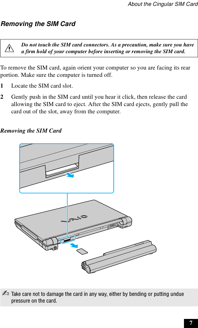About the Cingular SIM Card7Removing the SIM CardTo remove the SIM card, again orient your computer so you are facing its rear portion. Make sure the computer is turned off.1Locate the SIM card slot.2Gently push in the SIM card until you hear it click, then release the card allowing the SIM card to eject. After the SIM card ejects, gently pull the card out of the slot, away from the computer.Do not touch the SIM card connectors. As a precaution, make sure you have a firm hold of your computer before inserting or removing the SIM card.Removing the SIM Card✍Take care not to damage the card in any way, either by bending or putting undue pressure on the card.