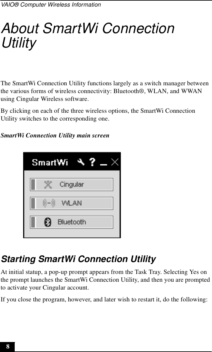VAIO® Computer Wireless Information8About SmartWi Connection UtilityThe SmartWi Connection Utility functions largely as a switch manager between the various forms of wireless connectivity: Bluetooth®, WLAN, and WWAN using Cingular Wireless software.By clicking on each of the three wireless options, the SmartWi Connection Utility switches to the corresponding one.Starting SmartWi Connection UtilityAt initial statup, a pop-up prompt appears from the Task Tray. Selecting Yes on the prompt launches the SmartWi Connection Utility, and then you are prompted to activate your Cingular account.If you close the program, however, and later wish to restart it, do the following:SmartWi Connection Utility main screen