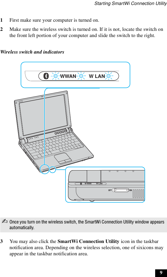 Starting SmartWi Connection Utility91First make sure your computer is turned on.2Make sure the wireless switch is turned on. If it is not, locate the switch on the front left portion of your computer and slide the switch to the right.3You may also click the SmartWi Connection Utility icon in the taskbar notification area. Depending on the wireless selection, one of sixicons may appear in the taskbar notification area.Wireless switch and indicators✍Once you turn on the wireless switch, the SmartWi Connection Utility window appears automatically.W LANW LANWWANW WAN