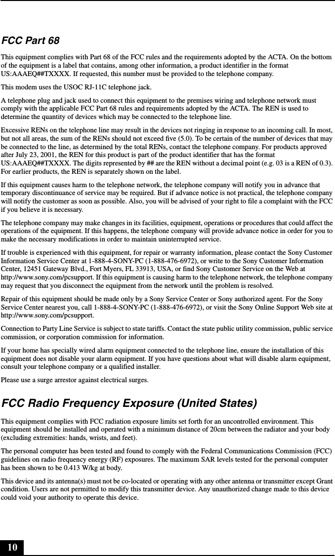 10FCC Part 68 This equipment complies with Part 68 of the FCC rules and the requirements adopted by the ACTA. On the bottom of the equipment is a label that contains, among other information, a product identifier in the format US:AAAEQ##TXXXX. If requested, this number must be provided to the telephone company.This modem uses the USOC RJ-11C telephone jack.A telephone plug and jack used to connect this equipment to the premises wiring and telephone network must comply with the applicable FCC Part 68 rules and requirements adopted by the ACTA. The REN is used to determine the quantity of devices which may be connected to the telephone line.Excessive RENs on the telephone line may result in the devices not ringing in response to an incoming call. In most, but not all areas, the sum of the RENs should not exceed five (5.0). To be certain of the number of devices that may be connected to the line, as determined by the total RENs, contact the telephone company. For products approved after July 23, 2001, the REN for this product is part of the product identifier that has the format US:AAAEQ##TXXXX. The digits represented by ## are the REN without a decimal point (e.g. 03 is a REN of 0.3). For earlier products, the REN is separately shown on the label.If this equipment causes harm to the telephone network, the telephone company will notify you in advance that temporary discontinuance of service may be required. But if advance notice is not practical, the telephone company will notify the customer as soon as possible. Also, you will be advised of your right to file a complaint with the FCC if you believe it is necessary.The telephone company may make changes in its facilities, equipment, operations or procedures that could affect the operations of the equipment. If this happens, the telephone company will provide advance notice in order for you to make the necessary modifications in order to maintain uninterrupted service.If trouble is experienced with this equipment, for repair or warranty information, please contact the Sony Customer Information Service Center at 1-888-4-SONY-PC (1-888-476-6972), or write to the Sony Customer Information Center, 12451 Gateway Blvd., Fort Myers, FL 33913, USA, or find Sony Customer Service on the Web at http://www.sony.com/pcsupport. If this equipment is causing harm to the telephone network, the telephone company may request that you disconnect the equipment from the network until the problem is resolved.Repair of this equipment should be made only by a Sony Service Center or Sony authorized agent. For the Sony Service Center nearest you, call 1-888-4-SONY-PC (1-888-476-6972), or visit the Sony Online Support Web site at http://www.sony.com/pcsupport.Connection to Party Line Service is subject to state tariffs. Contact the state public utility commission, public service commission, or corporation commission for information.If your home has specially wired alarm equipment connected to the telephone line, ensure the installation of this equipment does not disable your alarm equipment. If you have questions about what will disable alarm equipment, consult your telephone company or a qualified installer.Please use a surge arrestor against electrical surges.FCC Radio Frequency Exposure (United States)This equipment complies with FCC radiation exposure limits set forth for an uncontrolled environment. This equipment should be installed and operated with a minimum distance of 20cm between the radiator and your body (excluding extremities: hands, wrists, and feet).The personal computer has been tested and found to comply with the Federal Communications Commission (FCC) guidelines on radio frequency energy (RF) exposures. The maximum SAR levels tested for the personal computer has been shown to be 0.413 W/kg at body.This device and its antenna(s) must not be co-located or operating with any other antenna or transmitter except Grant condition. Users are not permitted to modify this transmitter device. Any unauthorized change made to this device could void your authority to operate this device.