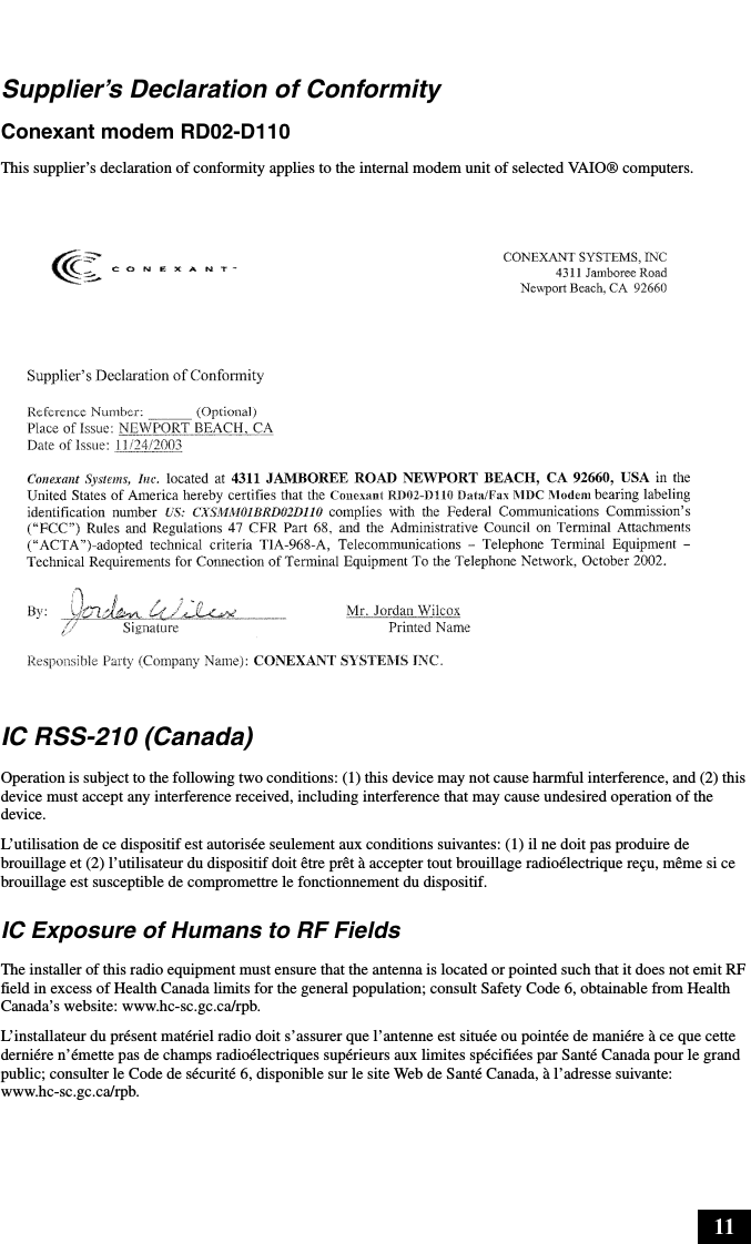 11Supplier’s Declaration of ConformityConexant modem RD02-D110This supplier’s declaration of conformity applies to the internal modem unit of selected VAIO® computers.IC RSS-210 (Canada)Operation is subject to the following two conditions: (1) this device may not cause harmful interference, and (2) this device must accept any interference received, including interference that may cause undesired operation of the device.L’utilisation de ce dispositif est autorisée seulement aux conditions suivantes: (1) il ne doit pas produire de brouillage et (2) l’utilisateur du dispositif doit être prêt à accepter tout brouillage radioélectrique reçu, même si ce brouillage est susceptible de compromettre le fonctionnement du dispositif.IC Exposure of Humans to RF FieldsThe installer of this radio equipment must ensure that the antenna is located or pointed such that it does not emit RF field in excess of Health Canada limits for the general population; consult Safety Code 6, obtainable from Health Canada’s website: www.hc-sc.gc.ca/rpb.L’installateur du présent matériel radio doit s’assurer que l’antenne est située ou pointée de maniére à ce que cette derniére n’émette pas de champs radioélectriques supérieurs aux limites spécifiées par Santé Canada pour le grand public; consulter le Code de sécurité 6, disponible sur le site Web de Santé Canada, à l’adresse suivante: www.hc-sc.gc.ca/rpb.