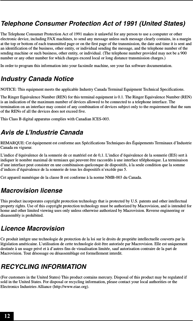 12Telephone Consumer Protection Act of 1991 (United States) The Telephone Consumer Protection Act of 1991 makes it unlawful for any person to use a computer or other electronic device, including FAX machines, to send any message unless such message clearly contains, in a margin at the top or bottom of each transmitted page or on the first page of the transmission, the date and time it is sent and an identification of the business, other entity, or individual sending the message, and the telephone number of the sending machine or such business, other entity, or individual. (The telephone number provided may not be a 900 number or any other number for which charges exceed local or long distance transmission charges.)In order to program this information into your facsimile machine, see your fax software documentation.Industry Canada NoticeNOTICE: This equipment meets the applicable Industry Canada Terminal Equipment Technical Specifications.The Ringer Equivalence Number (REN) for this terminal equipment is 0.1. The Ringer Equivalence Number (REN) is an indication of the maximum number of devices allowed to be connected to a telephone interface. The termination on an interface may consist of any combination of devices subject only to the requirement that the sum of the RENs of all the devices does not exceed five.This Class B digital apparatus complies with Canadian ICES-003.Avis de L’Industrie CanadaREMARQUE: Cet équipement est conforme aux Spécifications Techniques des Équipements Terminaux d’Industrie Canada en vigueur.L’indice d’équivalence de la sonnerie de ce matériel est de 0,1. L’indice d’équivalence de la sonnerie (IES) sert à indiquer le nombre maximal de termiaux qui peuvent être raccordés à une interface téléphonique. La terminaison d’une interface peut consister en une combinaison quelconque de dispositifs, à la seule condition que la somme d’indices d’équivalence de la sonnerie de tous les dispositifs n’excéde pas 5.Cet appareil numérique de la classe B est conforme à la norme NMB-003 du Canada.Macrovision license This product incorporates copyright protection technology that is protected by U.S. patents and other intellectual property rights. Use of this copyright protection technology must be authorized by Macrovision, and is intended for home and other limited viewing uses only unless otherwise authorized by Macrovision. Reverse engineering or disassembly is prohibited.Licence MacrovisionCe produit intègre une technologie de protection de la loi sur le droits de propriéte intellectuelle couverts par la législation américaine. L’utilisation de cette technologie doit être autorisée par Macrovision. Elle est uniquement destinée à un usage privé et à d’autres fins de visualisation limitée, sauf autorisation contraire de la part de Macrovision. Tout désossage ou désassemblage est formellement interdit.RECYCLING INFORMATION(For customers in the United States) This product contains mercury. Disposal of this product may be regulated if sold in the United States. For disposal or recycling information, please contact your local authorities or the Electronics Industries Alliance (http://www.eiae.org).