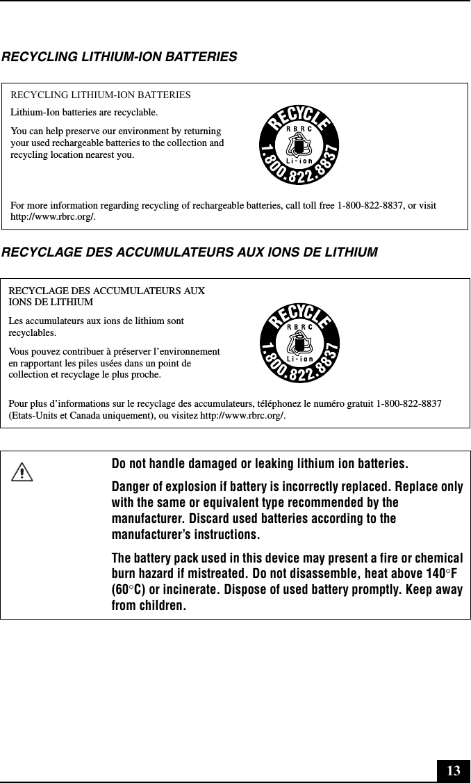 13RECYCLING LITHIUM-ION BATTERIESRECYCLAGE DES ACCUMULATEURS AUX IONS DE LITHIUMRECYCLING LITHIUM-ION BATTERIESLithium-Ion batteries are recyclable.You can help preserve our environment by returning your used rechargeable batteries to the collection and recycling location nearest you.For more information regarding recycling of rechargeable batteries, call toll free 1-800-822-8837, or visit http://www.rbrc.org/.RECYCLAGE DES ACCUMULATEURS AUX IONS DE LITHIUMLes accumulateurs aux ions de lithium sont recyclables.Vous pouvez contribuer à préserver l’environnement en rapportant les piles usées dans un point de collection et recyclage le plus proche.Pour plus d’informations sur le recyclage des accumulateurs, téléphonez le numéro gratuit 1-800-822-8837 (Etats-Units et Canada uniquement), ou visitez http://www.rbrc.org/.Do not handle damaged or leaking lithium ion batteries.Danger of explosion if battery is incorrectly replaced. Replace only with the same or equivalent type recommended by the manufacturer. Discard used batteries according to the manufacturer’s instructions.The battery pack used in this device may present a fire or chemical burn hazard if mistreated. Do not disassemble, heat above 140°F (60°C) or incinerate. Dispose of used battery promptly. Keep away from children.
