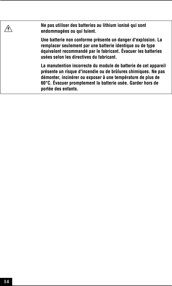 14Ne pas utiliser des batteries au lithium ionisé qui sont endommagées ou qui fuient.Une batterie non conforme présente un danger d&apos;explosion. La remplacer seulement par une batterie identique ou de type équivalent recommandé par le fabricant. Évacuer les batteries usées selon les directives du fabricant.La manutention incorrecte du module de batterie de cet appareil présente un risque d&apos;incendie ou de brûlures chimiques. Ne pas démonter, incinérer ou exposer à une température de plus de 60°C. Évacuer promptement la batterie usée. Garder hors de portée des enfants.