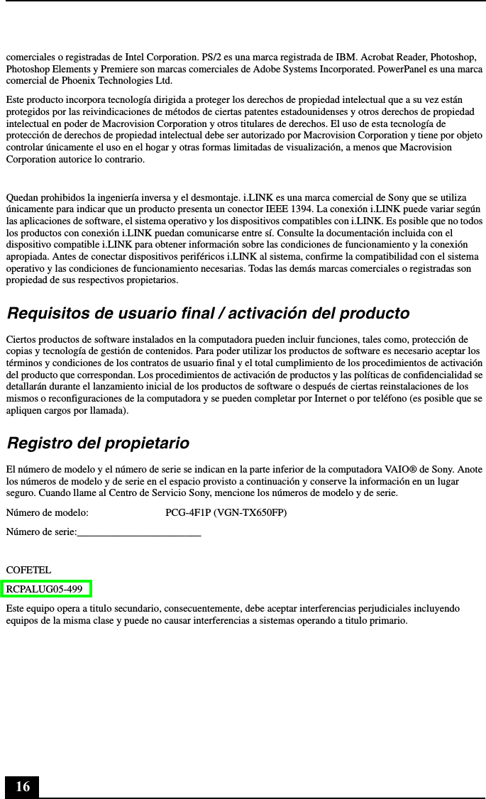 16comerciales o registradas de Intel Corporation. PS/2 es una marca registrada de IBM. Acrobat Reader, Photoshop, Photoshop Elements y Premiere son marcas comerciales de Adobe Systems Incorporated. PowerPanel es una marca comercial de Phoenix Technologies Ltd.Este producto incorpora tecnología dirigida a proteger los derechos de propiedad intelectual que a su vez están protegidos por las reivindicaciones de métodos de ciertas patentes estadounidenses y otros derechos de propiedad intelectual en poder de Macrovision Corporation y otros titulares de derechos. El uso de esta tecnología de protección de derechos de propiedad intelectual debe ser autorizado por Macrovision Corporation y tiene por objeto controlar únicamente el uso en el hogar y otras formas limitadas de visualización, a menos que Macrovision Corporation autorice lo contrario.Quedan prohibidos la ingeniería inversa y el desmontaje. i.LINK es una marca comercial de Sony que se utiliza únicamente para indicar que un producto presenta un conector IEEE 1394. La conexión i.LINK puede variar según las aplicaciones de software, el sistema operativo y los dispositivos compatibles con i.LINK. Es posible que no todos los productos con conexión i.LINK puedan comunicarse entre sí. Consulte la documentación incluida con el dispositivo compatible i.LINK para obtener información sobre las condiciones de funcionamiento y la conexión apropiada. Antes de conectar dispositivos periféricos i.LINK al sistema, confirme la compatibilidad con el sistema operativo y las condiciones de funcionamiento necesarias. Todas las demás marcas comerciales o registradas son propiedad de sus respectivos propietarios.Requisitos de usuario final / activación del productoCiertos productos de software instalados en la computadora pueden incluir funciones, tales como, protección de copias y tecnología de gestión de contenidos. Para poder utilizar los productos de software es necesario aceptar los términos y condiciones de los contratos de usuario final y el total cumplimiento de los procedimientos de activación del producto que correspondan. Los procedimientos de activación de productos y las políticas de confidencialidad se detallarán durante el lanzamiento inicial de los productos de software o después de ciertas reinstalaciones de los mismos o reconfiguraciones de la computadora y se pueden completar por Internet o por teléfono (es posible que se apliquen cargos por llamada).Registro del propietarioEl número de modelo y el número de serie se indican en la parte inferior de la computadora VAIO® de Sony. Anote los números de modelo y de serie en el espacio provisto a continuación y conserve la información en un lugar seguro. Cuando llame al Centro de Servicio Sony, mencione los números de modelo y de serie.Número de modelo: PCG-4F1P (VGN-TX650FP)Número de serie:________________________COFETELRCPALUG05-499Este equipo opera a titulo secundario, consecuentemente, debe aceptar interferencias perjudiciales incluyendo equipos de la misma clase y puede no causar interferencias a sistemas operando a titulo primario.