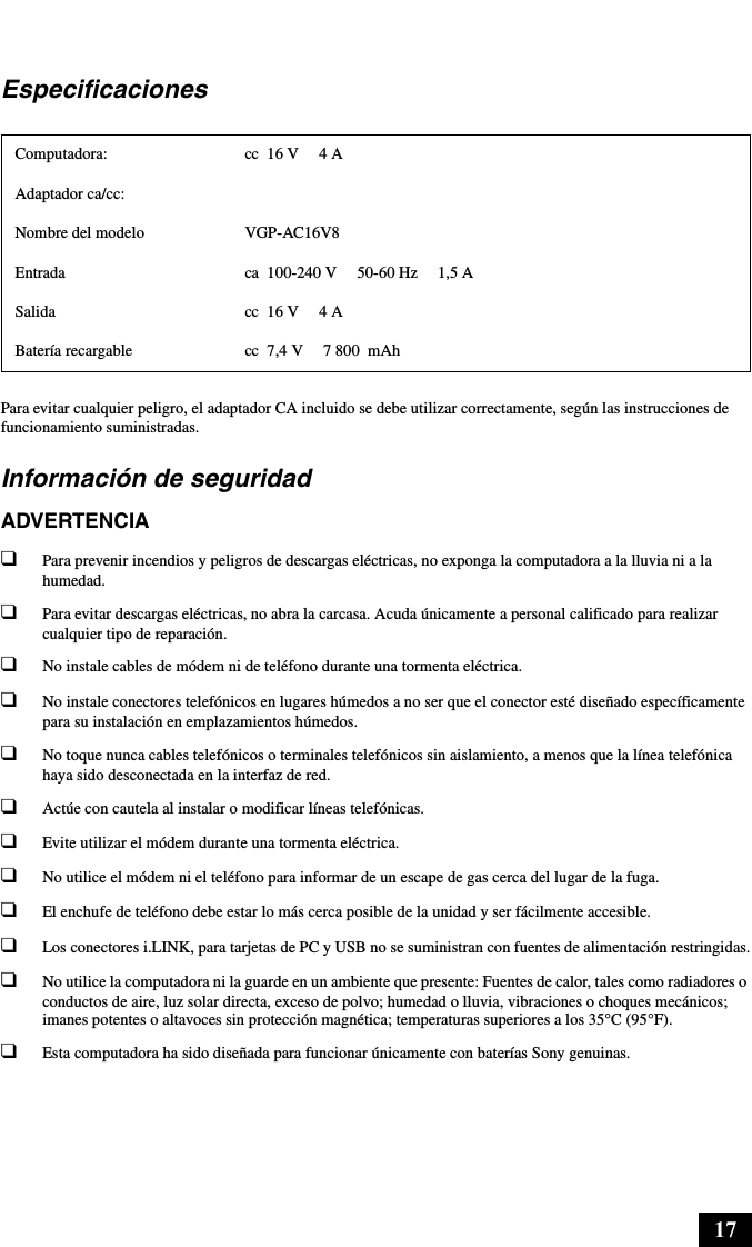 17EspecificacionesPara evitar cualquier peligro, el adaptador CA incluido se debe utilizar correctamente, según las instrucciones de funcionamiento suministradas.Información de seguridadADVERTENCIA❑Para prevenir incendios y peligros de descargas eléctricas, no exponga la computadora a la lluvia ni a la humedad.❑Para evitar descargas eléctricas, no abra la carcasa. Acuda únicamente a personal calificado para realizar cualquier tipo de reparación.❑No instale cables de módem ni de teléfono durante una tormenta eléctrica.❑No instale conectores telefónicos en lugares húmedos a no ser que el conector esté diseñado específicamente para su instalación en emplazamientos húmedos.❑No toque nunca cables telefónicos o terminales telefónicos sin aislamiento, a menos que la línea telefónica haya sido desconectada en la interfaz de red.❑Actúe con cautela al instalar o modificar líneas telefónicas.❑Evite utilizar el módem durante una tormenta eléctrica. ❑No utilice el módem ni el teléfono para informar de un escape de gas cerca del lugar de la fuga.❑El enchufe de teléfono debe estar lo más cerca posible de la unidad y ser fácilmente accesible.❑Los conectores i.LINK, para tarjetas de PC y USB no se suministran con fuentes de alimentación restringidas.❑No utilice la computadora ni la guarde en un ambiente que presente: Fuentes de calor, tales como radiadores o conductos de aire, luz solar directa, exceso de polvo; humedad o lluvia, vibraciones o choques mecánicos; imanes potentes o altavoces sin protección magnética; temperaturas superiores a los 35°C (95°F).❑Esta computadora ha sido diseñada para funcionar únicamente con baterías Sony genuinas.Computadora: cc 16 V  4 AAdaptador ca/cc:Nombre del modelo VGP-AC16V8Entrada ca  100-240 V 50-60 Hz  1,5 ASalida cc 16 V  4 ABatería recargable cc 7,4 V  7 800 mAh