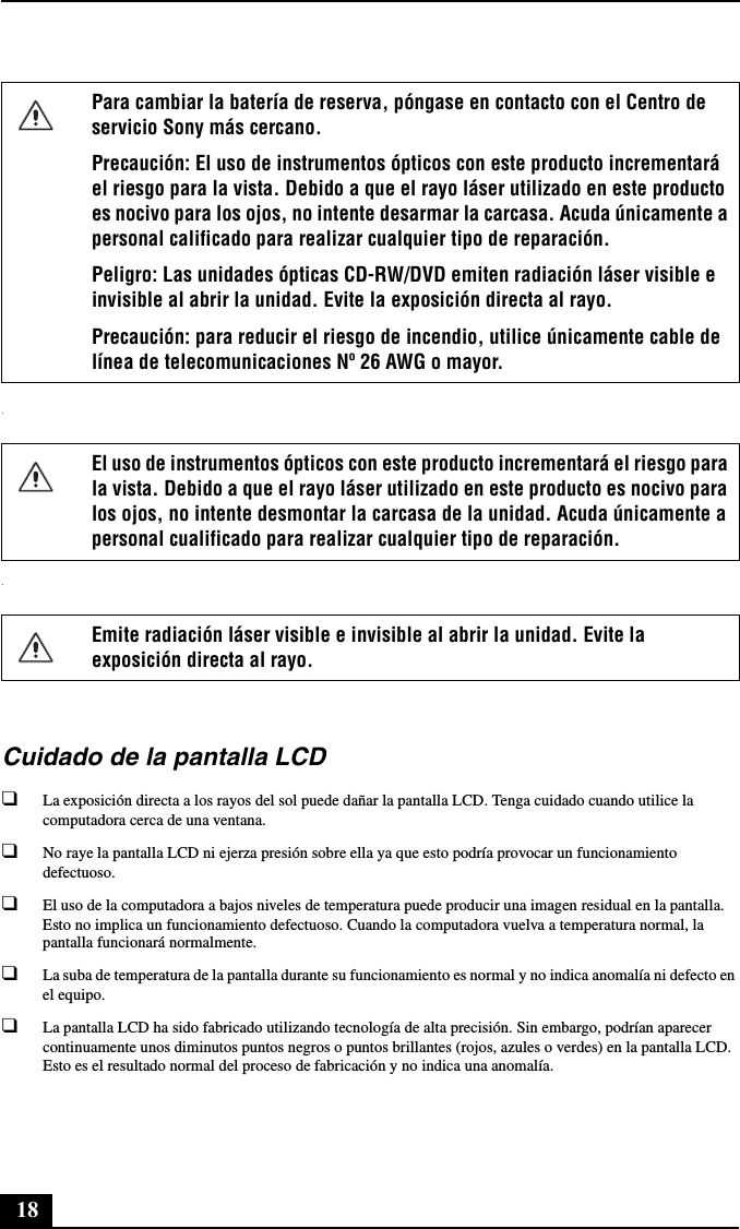 18..Cuidado de la pantalla LCD❑La exposición directa a los rayos del sol puede dañar la pantalla LCD. Tenga cuidado cuando utilice la computadora cerca de una ventana.❑No raye la pantalla LCD ni ejerza presión sobre ella ya que esto podría provocar un funcionamiento defectuoso.❑El uso de la computadora a bajos niveles de temperatura puede producir una imagen residual en la pantalla. Esto no implica un funcionamiento defectuoso. Cuando la computadora vuelva a temperatura normal, la pantalla funcionará normalmente.❑La suba de temperatura de la pantalla durante su funcionamiento es normal y no indica anomalía ni defecto en el equipo.❑La pantalla LCD ha sido fabricado utilizando tecnología de alta precisión. Sin embargo, podrían aparecer continuamente unos diminutos puntos negros o puntos brillantes (rojos, azules o verdes) en la pantalla LCD. Esto es el resultado normal del proceso de fabricación y no indica una anomalía.Para cambiar la batería de reserva, póngase en contacto con el Centro de servicio Sony más cercano.Precaución: El uso de instrumentos ópticos con este producto incrementará el riesgo para la vista. Debido a que el rayo láser utilizado en este producto es nocivo para los ojos, no intente desarmar la carcasa. Acuda únicamente a personal calificado para realizar cualquier tipo de reparación.Peligro: Las unidades ópticas CD-RW/DVD emiten radiación láser visible e invisible al abrir la unidad. Evite la exposición directa al rayo.Precaución: para reducir el riesgo de incendio, utilice únicamente cable de línea de telecomunicaciones Nº 26 AWG o mayor.El uso de instrumentos ópticos con este producto incrementará el riesgo para la vista. Debido a que el rayo láser utilizado en este producto es nocivo para los ojos, no intente desmontar la carcasa de la unidad. Acuda únicamente a personal cualificado para realizar cualquier tipo de reparación.Emite radiación láser visible e invisible al abrir la unidad. Evite la exposición directa al rayo.