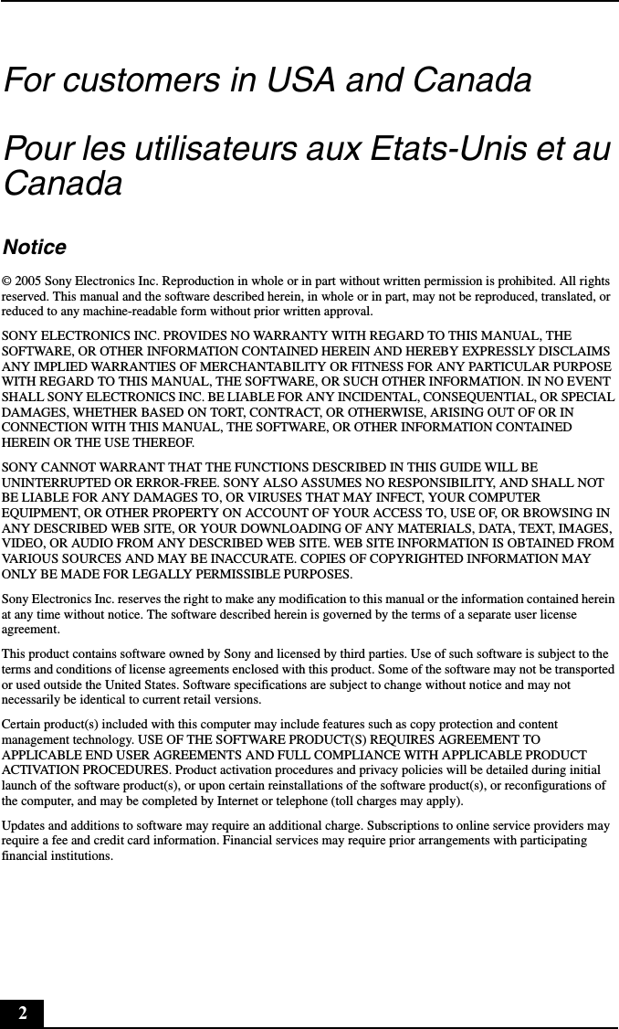 2For customers in USA and CanadaPour les utilisateurs aux Etats-Unis et au CanadaNotice© 2005 Sony Electronics Inc. Reproduction in whole or in part without written permission is prohibited. All rights reserved. This manual and the software described herein, in whole or in part, may not be reproduced, translated, or reduced to any machine-readable form without prior written approval.SONY ELECTRONICS INC. PROVIDES NO WARRANTY WITH REGARD TO THIS MANUAL, THE SOFTWARE, OR OTHER INFORMATION CONTAINED HEREIN AND HEREBY EXPRESSLY DISCLAIMS ANY IMPLIED WARRANTIES OF MERCHANTABILITY OR FITNESS FOR ANY PARTICULAR PURPOSE WITH REGARD TO THIS MANUAL, THE SOFTWARE, OR SUCH OTHER INFORMATION. IN NO EVENT SHALL SONY ELECTRONICS INC. BE LIABLE FOR ANY INCIDENTAL, CONSEQUENTIAL, OR SPECIAL DAMAGES, WHETHER BASED ON TORT, CONTRACT, OR OTHERWISE, ARISING OUT OF OR IN CONNECTION WITH THIS MANUAL, THE SOFTWARE, OR OTHER INFORMATION CONTAINED HEREIN OR THE USE THEREOF.SONY CANNOT WARRANT THAT THE FUNCTIONS DESCRIBED IN THIS GUIDE WILL BE UNINTERRUPTED OR ERROR-FREE. SONY ALSO ASSUMES NO RESPONSIBILITY, AND SHALL NOT BE LIABLE FOR ANY DAMAGES TO, OR VIRUSES THAT MAY INFECT, YOUR COMPUTER EQUIPMENT, OR OTHER PROPERTY ON ACCOUNT OF YOUR ACCESS TO, USE OF, OR BROWSING IN ANY DESCRIBED WEB SITE, OR YOUR DOWNLOADING OF ANY MATERIALS, DATA, TEXT, IMAGES, VIDEO, OR AUDIO FROM ANY DESCRIBED WEB SITE. WEB SITE INFORMATION IS OBTAINED FROM VARIOUS SOURCES AND MAY BE INACCURATE. COPIES OF COPYRIGHTED INFORMATION MAY ONLY BE MADE FOR LEGALLY PERMISSIBLE PURPOSES.Sony Electronics Inc. reserves the right to make any modification to this manual or the information contained herein at any time without notice. The software described herein is governed by the terms of a separate user license agreement.This product contains software owned by Sony and licensed by third parties. Use of such software is subject to the terms and conditions of license agreements enclosed with this product. Some of the software may not be transported or used outside the United States. Software specifications are subject to change without notice and may not necessarily be identical to current retail versions.Certain product(s) included with this computer may include features such as copy protection and content management technology. USE OF THE SOFTWARE PRODUCT(S) REQUIRES AGREEMENT TO APPLICABLE END USER AGREEMENTS AND FULL COMPLIANCE WITH APPLICABLE PRODUCT ACTIVATION PROCEDURES. Product activation procedures and privacy policies will be detailed during initial launch of the software product(s), or upon certain reinstallations of the software product(s), or reconfigurations of the computer, and may be completed by Internet or telephone (toll charges may apply).Updates and additions to software may require an additional charge. Subscriptions to online service providers may require a fee and credit card information. Financial services may require prior arrangements with participating financial institutions.