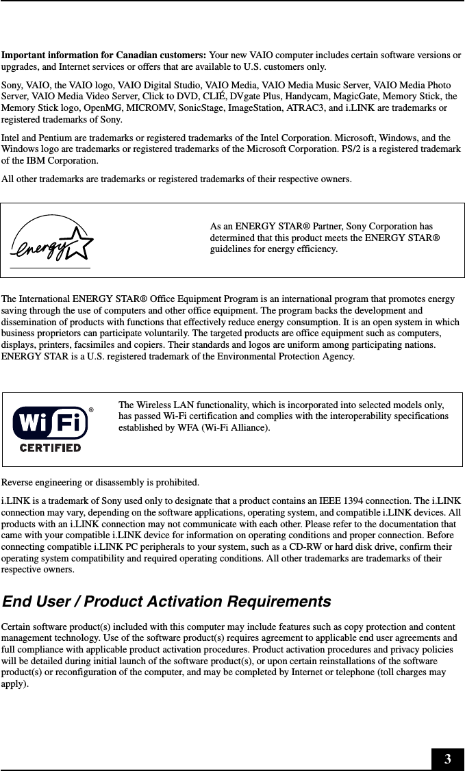 3Important information for Canadian customers: Your new VAIO computer includes certain software versions or upgrades, and Internet services or offers that are available to U.S. customers only. Sony, VAIO, the VAIO logo, VAIO Digital Studio, VAIO Media, VAIO Media Music Server, VAIO Media Photo Server, VAIO Media Video Server, Click to DVD, CLIÉ, DVgate Plus, Handycam, MagicGate, Memory Stick, the Memory Stick logo, OpenMG, MICROMV, SonicStage, ImageStation, ATRAC3, and i.LINK are trademarks or registered trademarks of Sony. Intel and Pentium are trademarks or registered trademarks of the Intel Corporation. Microsoft, Windows, and the Windows logo are trademarks or registered trademarks of the Microsoft Corporation. PS/2 is a registered trademark of the IBM Corporation.All other trademarks are trademarks or registered trademarks of their respective owners.The International ENERGY STAR® Office Equipment Program is an international program that promotes energy saving through the use of computers and other office equipment. The program backs the development and dissemination of products with functions that effectively reduce energy consumption. It is an open system in which business proprietors can participate voluntarily. The targeted products are office equipment such as computers, displays, printers, facsimiles and copiers. Their standards and logos are uniform among participating nations. ENERGY STAR is a U.S. registered trademark of the Environmental Protection Agency.Reverse engineering or disassembly is prohibited.i.LINK is a trademark of Sony used only to designate that a product contains an IEEE 1394 connection. The i.LINK connection may vary, depending on the software applications, operating system, and compatible i.LINK devices. All products with an i.LINK connection may not communicate with each other. Please refer to the documentation that came with your compatible i.LINK device for information on operating conditions and proper connection. Before connecting compatible i.LINK PC peripherals to your system, such as a CD-RW or hard disk drive, confirm their operating system compatibility and required operating conditions. All other trademarks are trademarks of their respective owners.End User / Product Activation RequirementsCertain software product(s) included with this computer may include features such as copy protection and content management technology. Use of the software product(s) requires agreement to applicable end user agreements and full compliance with applicable product activation procedures. Product activation procedures and privacy policies will be detailed during initial launch of the software product(s), or upon certain reinstallations of the software product(s) or reconfiguration of the computer, and may be completed by Internet or telephone (toll charges may apply).As an ENERGY STAR® Partner, Sony Corporation has determined that this product meets the ENERGY STAR® guidelines for energy efficiency.The Wireless LAN functionality, which is incorporated into selected models only, has passed Wi-Fi certification and complies with the interoperability specifications established by WFA (Wi-Fi Alliance).