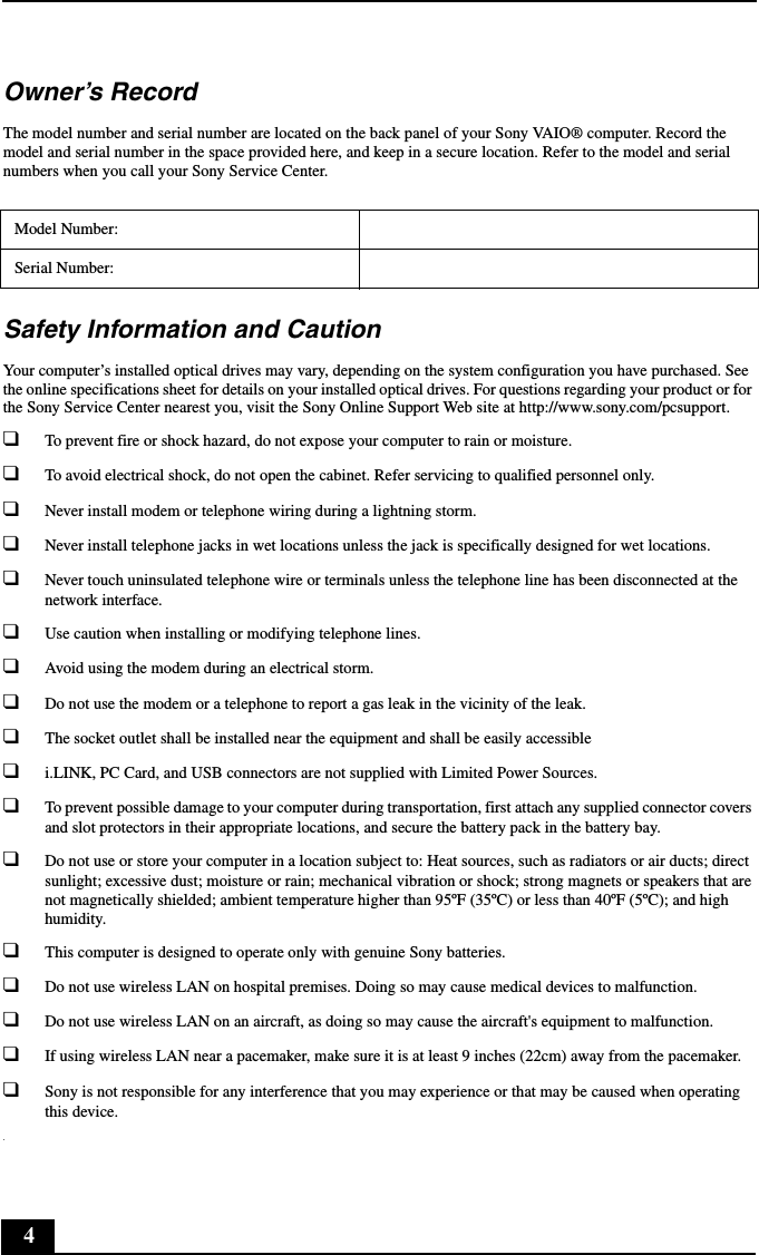 4Owner’s RecordThe model number and serial number are located on the back panel of your Sony VAIO® computer. Record the model and serial number in the space provided here, and keep in a secure location. Refer to the model and serial numbers when you call your Sony Service Center.Safety Information and CautionYour computer’s installed optical drives may vary, depending on the system configuration you have purchased. See the online specifications sheet for details on your installed optical drives. For questions regarding your product or for the Sony Service Center nearest you, visit the Sony Online Support Web site at http://www.sony.com/pcsupport.❑To prevent fire or shock hazard, do not expose your computer to rain or moisture. ❑To avoid electrical shock, do not open the cabinet. Refer servicing to qualified personnel only.❑Never install modem or telephone wiring during a lightning storm.❑Never install telephone jacks in wet locations unless the jack is specifically designed for wet locations.❑Never touch uninsulated telephone wire or terminals unless the telephone line has been disconnected at the network interface.❑Use caution when installing or modifying telephone lines.❑Avoid using the modem during an electrical storm. ❑Do not use the modem or a telephone to report a gas leak in the vicinity of the leak.❑The socket outlet shall be installed near the equipment and shall be easily accessible❑i.LINK, PC Card, and USB connectors are not supplied with Limited Power Sources.❑To prevent possible damage to your computer during transportation, first attach any supplied connector covers and slot protectors in their appropriate locations, and secure the battery pack in the battery bay.❑Do not use or store your computer in a location subject to: Heat sources, such as radiators or air ducts; direct sunlight; excessive dust; moisture or rain; mechanical vibration or shock; strong magnets or speakers that are not magnetically shielded; ambient temperature higher than 95ºF (35ºC) or less than 40ºF (5ºC); and high humidity. ❑This computer is designed to operate only with genuine Sony batteries.❑Do not use wireless LAN on hospital premises. Doing so may cause medical devices to malfunction.❑Do not use wireless LAN on an aircraft, as doing so may cause the aircraft&apos;s equipment to malfunction.❑If using wireless LAN near a pacemaker, make sure it is at least 9 inches (22cm) away from the pacemaker.❑Sony is not responsible for any interference that you may experience or that may be caused when operating this device..Model Number:Serial Number:
