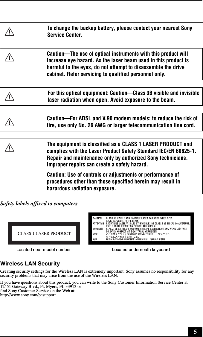 5Safety labels affixed to computersWireless LAN SecurityCreating security settings for the Wireless LAN is extremely important. Sony assumes no responsibility for any security problems that may arise from the use of the Wireless LAN.If you have questions about this product, you can write to the Sony Customer Information Service Center at12451 Gateway Blvd., Ft. Myers, FL 33913 orfind Sony Customer Service on the Web at:http://www.sony.com/pcsupport.To change the backup battery, please contact your nearest Sony Service Center.Caution—The use of optical instruments with this product will increase eye hazard. As the laser beam used in this product is harmful to the eyes, do not attempt to disassemble the drive cabinet. Refer servicing to qualified personnel only.For this optical equipment: Caution—Class 3B visible and invisible laser radiation when open. Avoid exposure to the beam. Caution—For ADSL and V.90 modem models; to reduce the risk of fire, use only No. 26 AWG or larger telecommunication line cord.The equipment is classified as a CLASS 1 LASER PRODUCT and complies with the Laser Product Safety Standard IEC/EN 60825-1. Repair and maintenance only by authorized Sony technicians. Improper repairs can create a safety hazard.Caution: Use of controls or adjustments or performance of procedures other than those specified herein may result in hazardous radiation exposure.Located near model number Located underneath keyboard