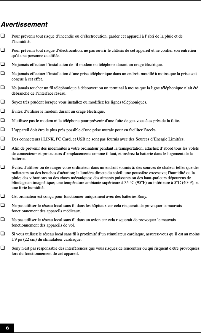 6Avertissement❑Pour prévenir tout risque d’incendie ou d’électrocution, garder cet appareil à l’abri de la pluie et de l’humidité.❑Pour prévenir tout risque d’électrocution, ne pas ouvrir le châssis de cet appareil et ne confier son entretien qu’à une personne qualifiée.❑Ne jamais effectuer l’installation de fil modem ou téléphone durant un orage électrique.❑Ne jamais effectuer l’installation d’une prise téléphonique dans un endroit mouillé à moins que la prise soit conçue à cet effet.❑Ne jamais toucher un fil téléphonique à découvert ou un terminal à moins que la ligne téléphonique n’ait été débranché de l’interface réseau.❑Soyez très prudent lorsque vous installez ou modifiez les lignes téléphoniques.❑Évitez d’utiliser le modem durant un orage électrique.❑N&apos;utilisez pas le modem ni le téléphone pour prévenir d&apos;une fuite de gaz vous êtes près de la fuite.❑L’appareil doit être le plus près possible d’une prise murale pour en faciliter l’accès.❑Des connecteurs i.LINK, PC Card, et USB ne sont pas fournis avec des Sources d’Énergie Limitées.❑Afin de prévenir des indemnités à votre ordinateur pendant la transportation, attachez d’abord tous les volets de connecteurs et protecteurs d’emplacements comme il faut, et insérez la batterie dans le logement de la batterie.❑Évitez d&apos;utiliser ou de ranger votre ordinateur dans un endroit soumis à: des sources de chaleur telles que des radiateurs ou des bouches d&apos;aération; la lumière directe du soleil; une poussière excessive; l&apos;humidité ou la pluie; des vibrations ou des chocs mécaniques; des aimants puissants ou des haut-parleurs dépourvus de blindage antimagnétique; une température ambiante supérieure à 35 °C (95°F) ou inférieure à 5°C (40°F); et une forte humidité. ❑Cet ordinateur est conçu pour fonctionner uniquement avec des batteries Sony.❑Ne pas utiliser le réseau local sans fil dans les hôpitaux car cela risquerait de provoquer le mauvais fonctionnement des appareils médicaux.❑Ne pas utiliser le réseau local sans fil dans un avion car cela risquerait de provoquer le mauvais fonctionnement des appareils de vol.❑Si vous utilisez le réseau local sans fil à proximité d’un stimulateur cardiaque, assurez-vous qu’il est au moins à 9 po (22 cm) du stimulateur cardiaque.❑Sony n&apos;est pas responsable des interférences que vous risquez de rencontrer ou qui risquent d&apos;être provoquées lors du fonctionnement de cet appareil.