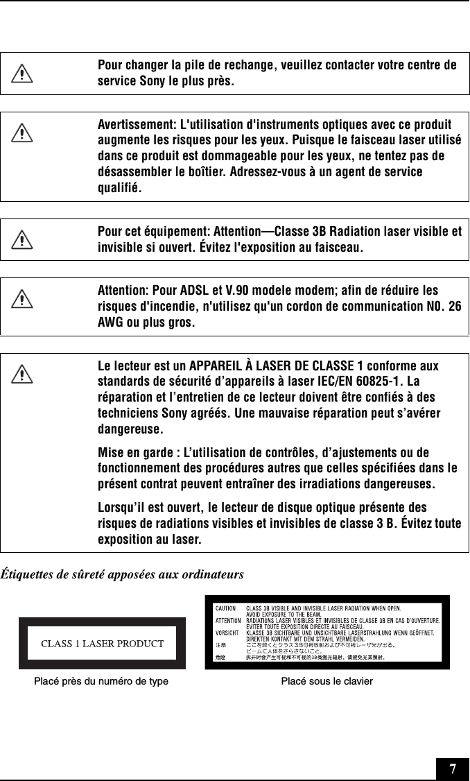 7Étiquettes de sûreté apposées aux ordinateursPour changer la pile de rechange, veuillez contacter votre centre de service Sony le plus près.Avertissement: L&apos;utilisation d&apos;instruments optiques avec ce produit augmente les risques pour les yeux. Puisque le faisceau laser utilisé dans ce produit est dommageable pour les yeux, ne tentez pas de désassembler le boîtier. Adressez-vous à un agent de service qualifié.Pour cet équipement: Attention—Classe 3B Radiation laser visible et invisible si ouvert. Évitez l&apos;exposition au faisceau.Attention: Pour ADSL et V.90 modele modem; afin de réduire les risques d&apos;incendie, n&apos;utilisez qu&apos;un cordon de communication N0. 26 AWG ou plus gros.Le lecteur est un APPAREIL À LASER DE CLASSE 1 conforme aux standards de sécurité d’appareils à laser IEC/EN 60825-1. La réparation et l’entretien de ce lecteur doivent être confiés à des techniciens Sony agréés. Une mauvaise réparation peut s’avérer dangereuse. Mise en garde : L’utilisation de contrôles, d’ajustements ou de fonctionnement des procédures autres que celles spécifiées dans le présent contrat peuvent entraîner des irradiations dangereuses. Lorsqu’il est ouvert, le lecteur de disque optique présente des risques de radiations visibles et invisibles de classe 3 B. Évitez toute exposition au laser.Placé près du numéro de type Placé sous le clavier