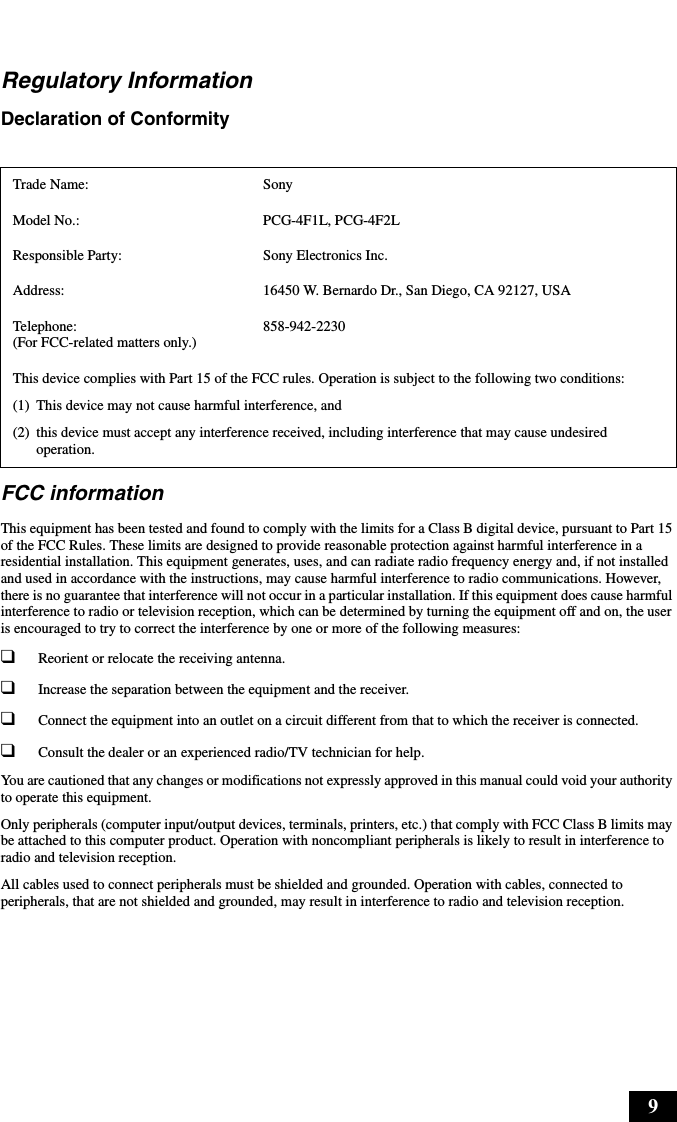 9Regulatory InformationDeclaration of Conformity FCC informationThis equipment has been tested and found to comply with the limits for a Class B digital device, pursuant to Part 15 of the FCC Rules. These limits are designed to provide reasonable protection against harmful interference in a residential installation. This equipment generates, uses, and can radiate radio frequency energy and, if not installed and used in accordance with the instructions, may cause harmful interference to radio communications. However, there is no guarantee that interference will not occur in a particular installation. If this equipment does cause harmful interference to radio or television reception, which can be determined by turning the equipment off and on, the user is encouraged to try to correct the interference by one or more of the following measures:❑Reorient or relocate the receiving antenna.❑Increase the separation between the equipment and the receiver.❑Connect the equipment into an outlet on a circuit different from that to which the receiver is connected.❑Consult the dealer or an experienced radio/TV technician for help. You are cautioned that any changes or modifications not expressly approved in this manual could void your authority to operate this equipment. Only peripherals (computer input/output devices, terminals, printers, etc.) that comply with FCC Class B limits may be attached to this computer product. Operation with noncompliant peripherals is likely to result in interference to radio and television reception.All cables used to connect peripherals must be shielded and grounded. Operation with cables, connected to peripherals, that are not shielded and grounded, may result in interference to radio and television reception.Trade Name: SonyModel No.:  PCG-4F1L, PCG-4F2LResponsible Party:  Sony Electronics Inc.Address: 16450 W. Bernardo Dr., San Diego, CA 92127, USATelephone: (For FCC-related matters only.)858-942-2230This device complies with Part 15 of the FCC rules. Operation is subject to the following two conditions: (1) This device may not cause harmful interference, and(2) this device must accept any interference received, including interference that may cause undesired operation.