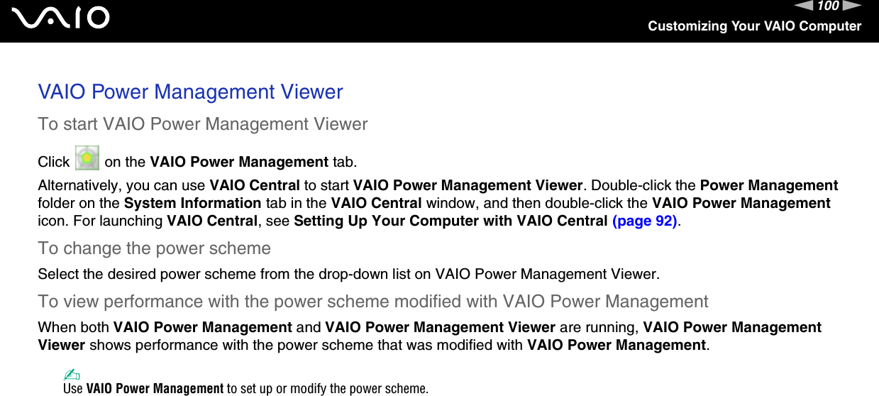 100nNCustomizing Your VAIO ComputerVAIO Power Management ViewerTo start VAIO Power Management ViewerClick   on the VAIO Power Management tab.Alternatively, you can use VAIO Central to start VAIO Power Management Viewer. Double-click the Power Management folder on the System Information tab in the VAIO Central window, and then double-click the VAIO Power Management icon. For launching VAIO Central, see Setting Up Your Computer with VAIO Central (page 92).To change the power schemeSelect the desired power scheme from the drop-down list on VAIO Power Management Viewer. To view performance with the power scheme modified with VAIO Power ManagementWhen both VAIO Power Management and VAIO Power Management Viewer are running, VAIO Power Management Viewer shows performance with the power scheme that was modified with VAIO Power Management. ✍Use VAIO Power Management to set up or modify the power scheme.  