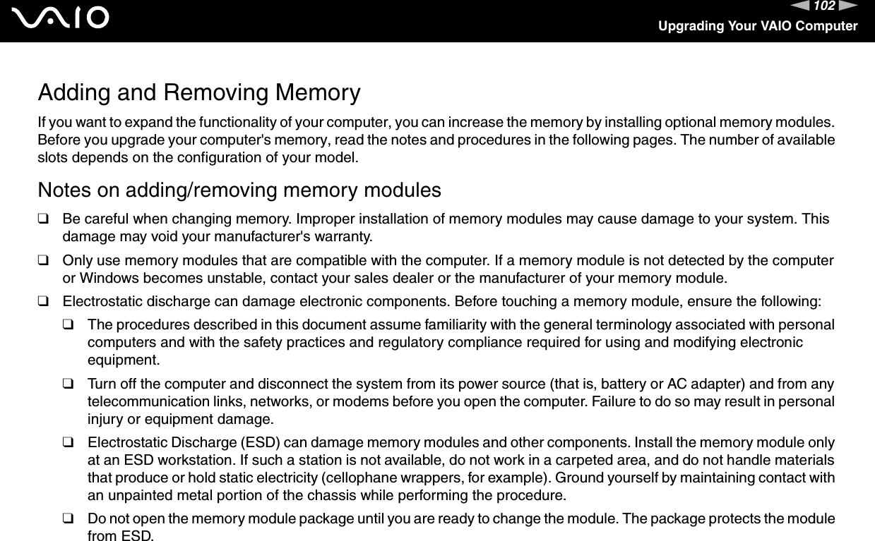 102nNUpgrading Your VAIO ComputerAdding and Removing MemoryIf you want to expand the functionality of your computer, you can increase the memory by installing optional memory modules. Before you upgrade your computer&apos;s memory, read the notes and procedures in the following pages. The number of available slots depends on the configuration of your model.Notes on adding/removing memory modules❑Be careful when changing memory. Improper installation of memory modules may cause damage to your system. This damage may void your manufacturer&apos;s warranty.❑Only use memory modules that are compatible with the computer. If a memory module is not detected by the computer or Windows becomes unstable, contact your sales dealer or the manufacturer of your memory module.❑Electrostatic discharge can damage electronic components. Before touching a memory module, ensure the following:❑The procedures described in this document assume familiarity with the general terminology associated with personal computers and with the safety practices and regulatory compliance required for using and modifying electronic equipment.❑Turn off the computer and disconnect the system from its power source (that is, battery or AC adapter) and from any telecommunication links, networks, or modems before you open the computer. Failure to do so may result in personal injury or equipment damage.❑Electrostatic Discharge (ESD) can damage memory modules and other components. Install the memory module only at an ESD workstation. If such a station is not available, do not work in a carpeted area, and do not handle materials that produce or hold static electricity (cellophane wrappers, for example). Ground yourself by maintaining contact with an unpainted metal portion of the chassis while performing the procedure.❑Do not open the memory module package until you are ready to change the module. The package protects the module from ESD.