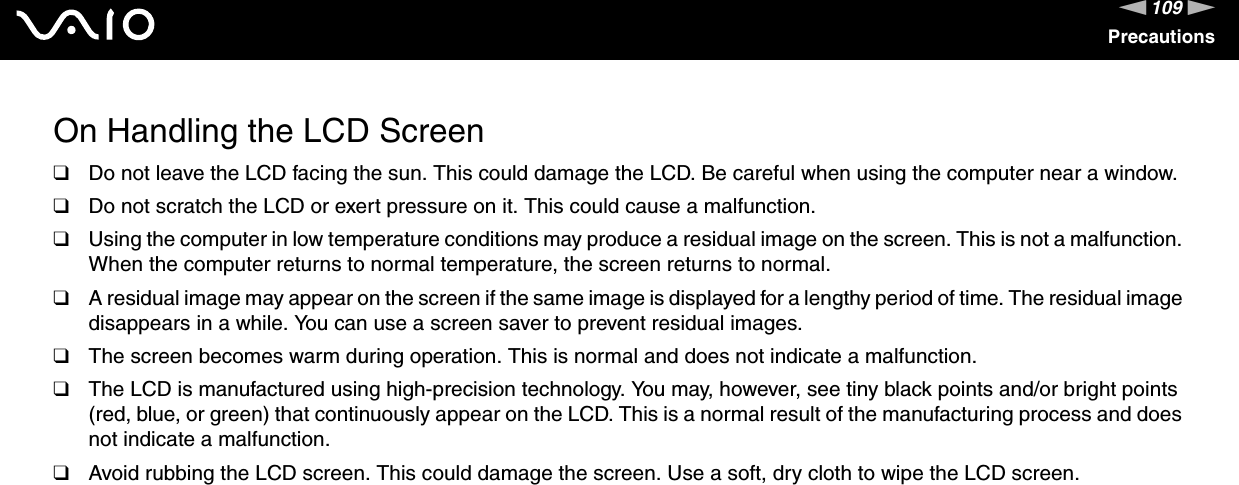 109nNPrecautionsOn Handling the LCD Screen❑Do not leave the LCD facing the sun. This could damage the LCD. Be careful when using the computer near a window.❑Do not scratch the LCD or exert pressure on it. This could cause a malfunction.❑Using the computer in low temperature conditions may produce a residual image on the screen. This is not a malfunction. When the computer returns to normal temperature, the screen returns to normal.❑A residual image may appear on the screen if the same image is displayed for a lengthy period of time. The residual image disappears in a while. You can use a screen saver to prevent residual images.❑The screen becomes warm during operation. This is normal and does not indicate a malfunction.❑The LCD is manufactured using high-precision technology. You may, however, see tiny black points and/or bright points (red, blue, or green) that continuously appear on the LCD. This is a normal result of the manufacturing process and does not indicate a malfunction.❑Avoid rubbing the LCD screen. This could damage the screen. Use a soft, dry cloth to wipe the LCD screen. 