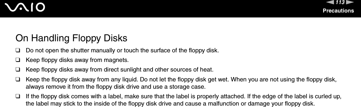 113nNPrecautionsOn Handling Floppy Disks❑Do not open the shutter manually or touch the surface of the floppy disk.❑Keep floppy disks away from magnets.❑Keep floppy disks away from direct sunlight and other sources of heat.❑Keep the floppy disk away from any liquid. Do not let the floppy disk get wet. When you are not using the floppy disk, always remove it from the floppy disk drive and use a storage case.❑If the floppy disk comes with a label, make sure that the label is properly attached. If the edge of the label is curled up, the label may stick to the inside of the floppy disk drive and cause a malfunction or damage your floppy disk. 