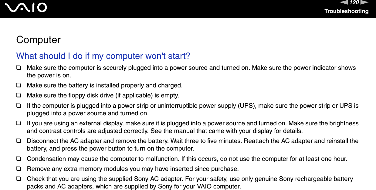 120nNTroubleshootingComputerWhat should I do if my computer won&apos;t start?❑Make sure the computer is securely plugged into a power source and turned on. Make sure the power indicator shows the power is on.❑Make sure the battery is installed properly and charged.❑Make sure the floppy disk drive (if applicable) is empty.❑If the computer is plugged into a power strip or uninterruptible power supply (UPS), make sure the power strip or UPS is plugged into a power source and turned on.❑If you are using an external display, make sure it is plugged into a power source and turned on. Make sure the brightness and contrast controls are adjusted correctly. See the manual that came with your display for details.❑Disconnect the AC adapter and remove the battery. Wait three to five minutes. Reattach the AC adapter and reinstall the battery, and press the power button to turn on the computer.❑Condensation may cause the computer to malfunction. If this occurs, do not use the computer for at least one hour.❑Remove any extra memory modules you may have inserted since purchase.❑Check that you are using the supplied Sony AC adapter. For your safety, use only genuine Sony rechargeable battery packs and AC adapters, which are supplied by Sony for your VAIO computer. 