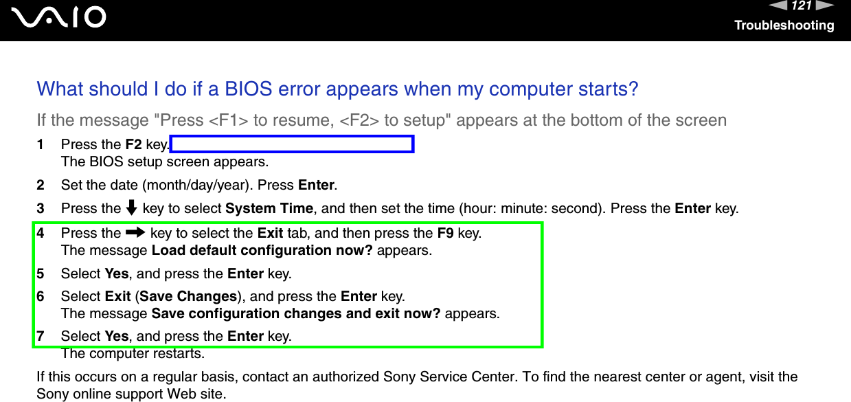 121nNTroubleshootingWhat should I do if a BIOS error appears when my computer starts? If the message &quot;Press &lt;F1&gt; to resume, &lt;F2&gt; to setup&quot; appears at the bottom of the screen1Press the F2 key.The BIOS setup screen appears.2Set the date (month/day/year). Press Enter.3Press the m key to select System Time, and then set the time (hour: minute: second). Press the Enter key.4Press the , key to select the Exit tab, and then press the F9 key.The message Load default configuration now? appears.5Select Yes, and press the Enter key.6Select Exit (Save Changes), and press the Enter key.The message Save configuration changes and exit now? appears.7Select Yes, and press the Enter key.The computer restarts.If this occurs on a regular basis, contact an authorized Sony Service Center. To find the nearest center or agent, visit the Sony online support Web site. 