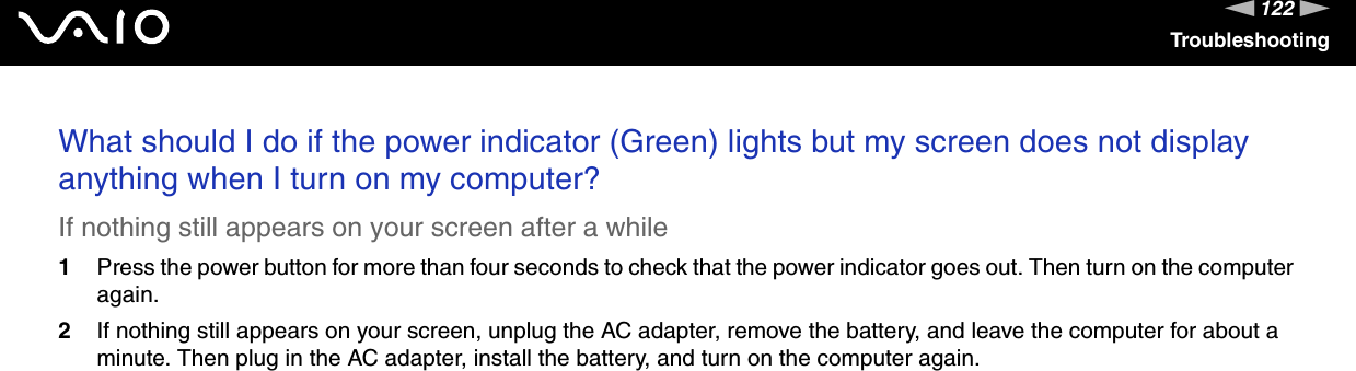 122nNTroubleshootingWhat should I do if the power indicator (Green) lights but my screen does not display anything when I turn on my computer?If nothing still appears on your screen after a while1Press the power button for more than four seconds to check that the power indicator goes out. Then turn on the computer again.2If nothing still appears on your screen, unplug the AC adapter, remove the battery, and leave the computer for about a minute. Then plug in the AC adapter, install the battery, and turn on the computer again. 