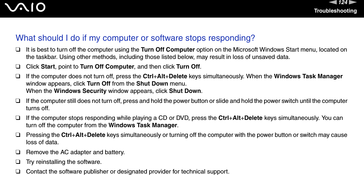 124nNTroubleshootingWhat should I do if my computer or software stops responding?❑It is best to turn off the computer using the Turn Off Computer option on the Microsoft Windows Start menu, located on the taskbar. Using other methods, including those listed below, may result in loss of unsaved data.❑Click Start, point to Turn Off Computer, and then click Turn Off.❑If the computer does not turn off, press the Ctrl+Alt+Delete keys simultaneously. When the Windows Task Manager window appears, click Turn Off from the Shut Down menu.When the Windows Security window appears, click Shut Down.❑If the computer still does not turn off, press and hold the power button or slide and hold the power switch until the computer turns off.❑If the computer stops responding while playing a CD or DVD, press the Ctrl+Alt+Delete keys simultaneously. You can turn off the computer from the Windows Task Manager.❑Pressing the Ctrl+Alt+Delete keys simultaneously or turning off the computer with the power button or switch may cause loss of data.❑Remove the AC adapter and battery.❑Try reinstalling the software.❑Contact the software publisher or designated provider for technical support. 