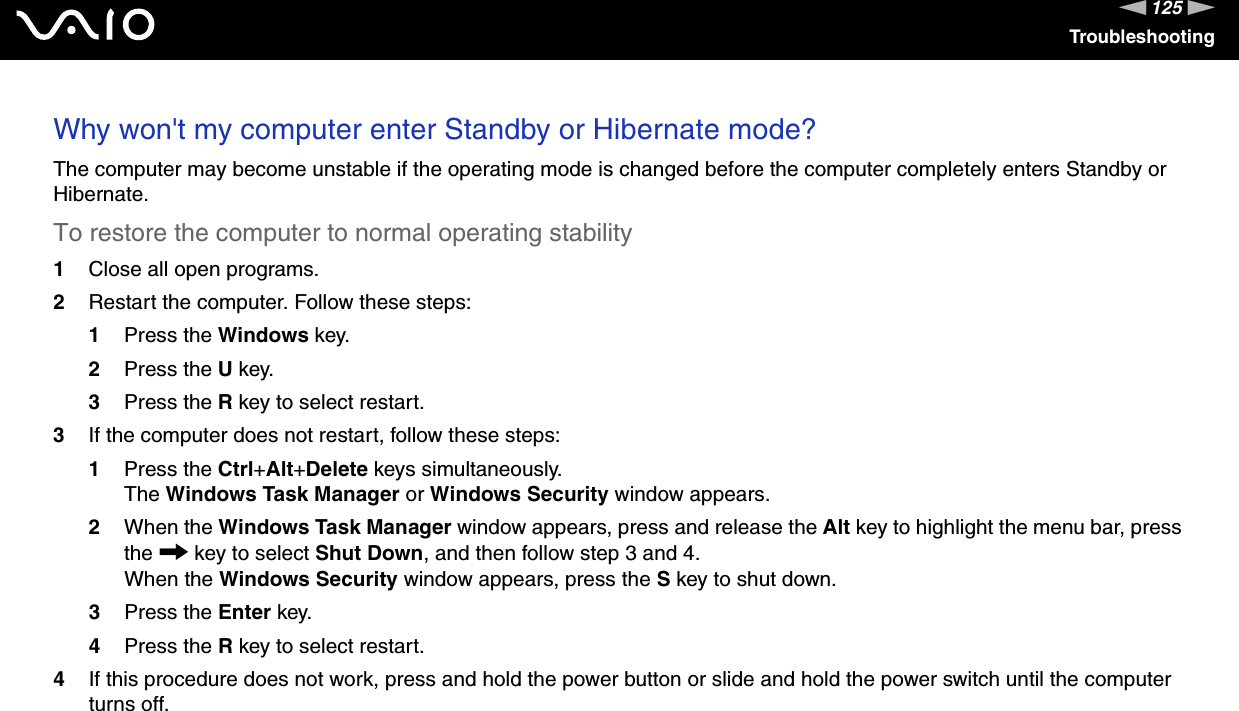 125nNTroubleshootingWhy won&apos;t my computer enter Standby or Hibernate mode?The computer may become unstable if the operating mode is changed before the computer completely enters Standby or Hibernate.To restore the computer to normal operating stability1Close all open programs.2Restart the computer. Follow these steps:1Press the Windows key.2Press the U key.3Press the R key to select restart.3If the computer does not restart, follow these steps:1Press the Ctrl+Alt+Delete keys simultaneously.The Windows Task Manager or Windows Security window appears.2When the Windows Task Manager window appears, press and release the Alt key to highlight the menu bar, press the , key to select Shut Down, and then follow step 3 and 4.When the Windows Security window appears, press the S key to shut down.3Press the Enter key.4Press the R key to select restart.4If this procedure does not work, press and hold the power button or slide and hold the power switch until the computer turns off. 