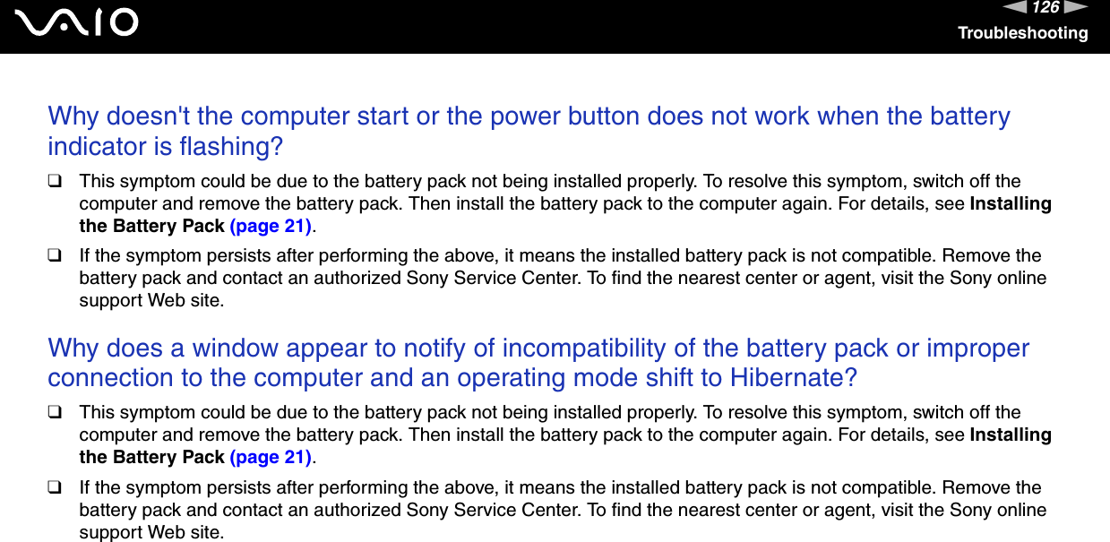 126nNTroubleshootingWhy doesn&apos;t the computer start or the power button does not work when the battery indicator is flashing?❑This symptom could be due to the battery pack not being installed properly. To resolve this symptom, switch off the computer and remove the battery pack. Then install the battery pack to the computer again. For details, see Installing the Battery Pack (page 21).❑If the symptom persists after performing the above, it means the installed battery pack is not compatible. Remove the battery pack and contact an authorized Sony Service Center. To find the nearest center or agent, visit the Sony online support Web site. Why does a window appear to notify of incompatibility of the battery pack or improper connection to the computer and an operating mode shift to Hibernate?❑This symptom could be due to the battery pack not being installed properly. To resolve this symptom, switch off the computer and remove the battery pack. Then install the battery pack to the computer again. For details, see Installing the Battery Pack (page 21).❑If the symptom persists after performing the above, it means the installed battery pack is not compatible. Remove the battery pack and contact an authorized Sony Service Center. To find the nearest center or agent, visit the Sony online support Web site. 