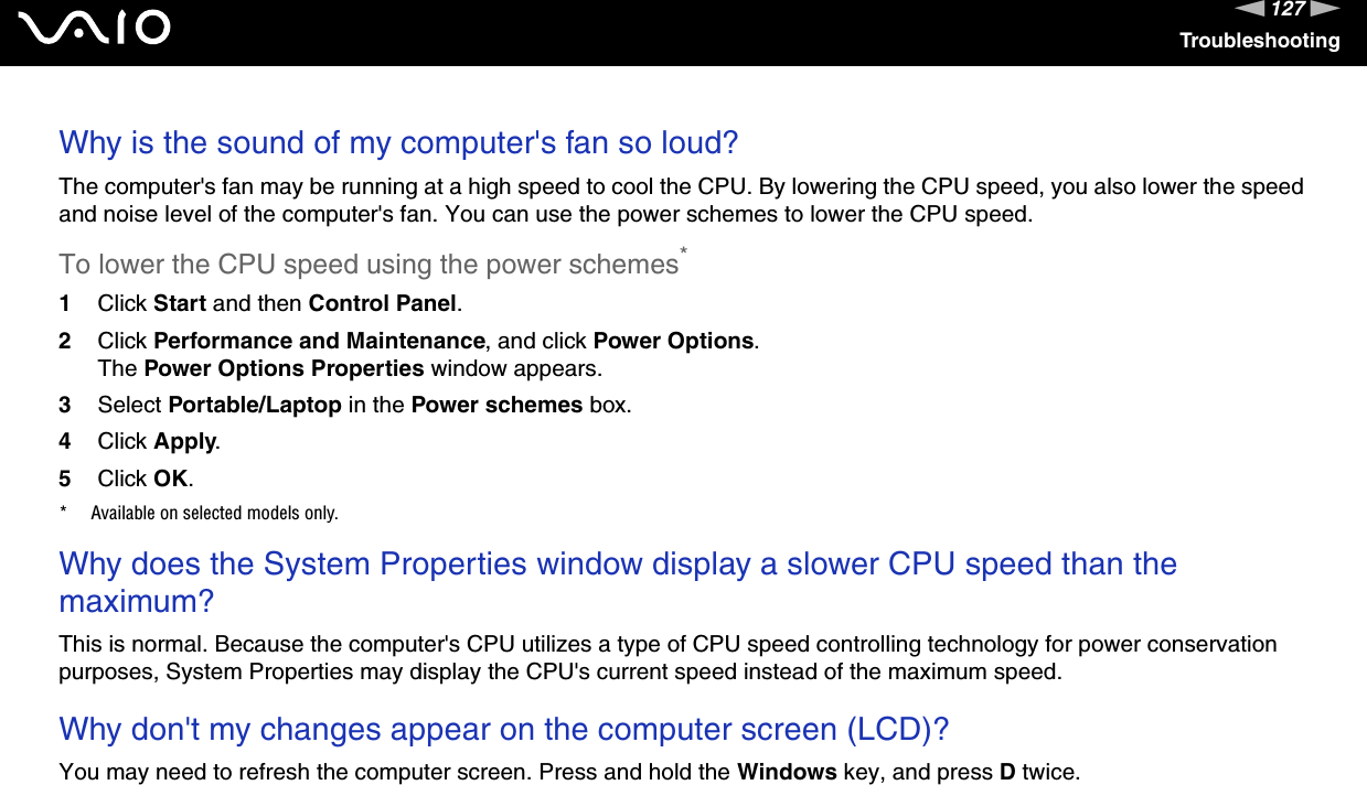 127nNTroubleshootingWhy is the sound of my computer&apos;s fan so loud?The computer&apos;s fan may be running at a high speed to cool the CPU. By lowering the CPU speed, you also lower the speed and noise level of the computer&apos;s fan. You can use the power schemes to lower the CPU speed.To lower the CPU speed using the power schemes*1Click Start and then Control Panel.2Click Performance and Maintenance, and click Power Options. The Power Options Properties window appears.3Select Portable/Laptop in the Power schemes box.4Click Apply.5Click OK.* Available on selected models only. Why does the System Properties window display a slower CPU speed than the maximum?This is normal. Because the computer&apos;s CPU utilizes a type of CPU speed controlling technology for power conservation purposes, System Properties may display the CPU&apos;s current speed instead of the maximum speed. Why don&apos;t my changes appear on the computer screen (LCD)?You may need to refresh the computer screen. Press and hold the Windows key, and press D twice. 