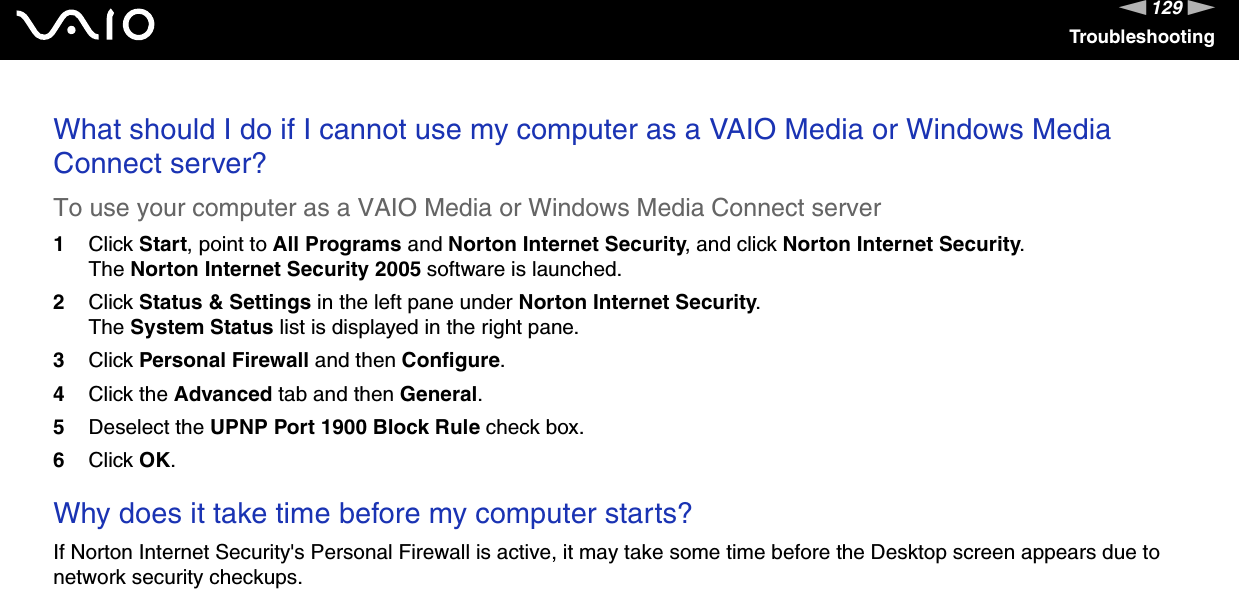 129nNTroubleshootingWhat should I do if I cannot use my computer as a VAIO Media or Windows Media Connect server?To use your computer as a VAIO Media or Windows Media Connect server1Click Start, point to All Programs and Norton Internet Security, and click Norton Internet Security.The Norton Internet Security 2005 software is launched.2Click Status &amp; Settings in the left pane under Norton Internet Security.The System Status list is displayed in the right pane.3Click Personal Firewall and then Configure.4Click the Advanced tab and then General.5Deselect the UPNP Port 1900 Block Rule check box.6Click OK. Why does it take time before my computer starts?If Norton Internet Security&apos;s Personal Firewall is active, it may take some time before the Desktop screen appears due to network security checkups.  