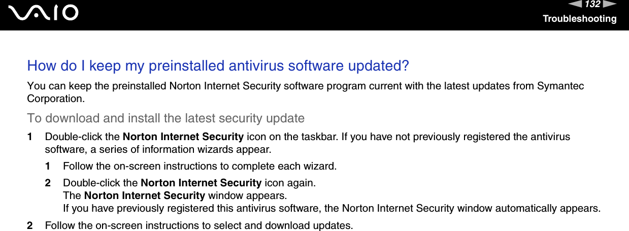 132nNTroubleshootingHow do I keep my preinstalled antivirus software updated?You can keep the preinstalled Norton Internet Security software program current with the latest updates from Symantec Corporation.To download and install the latest security update 1Double-click the Norton Internet Security icon on the taskbar. If you have not previously registered the antivirus software, a series of information wizards appear.1Follow the on-screen instructions to complete each wizard.2Double-click the Norton Internet Security icon again.The Norton Internet Security window appears.If you have previously registered this antivirus software, the Norton Internet Security window automatically appears.2Follow the on-screen instructions to select and download updates.   