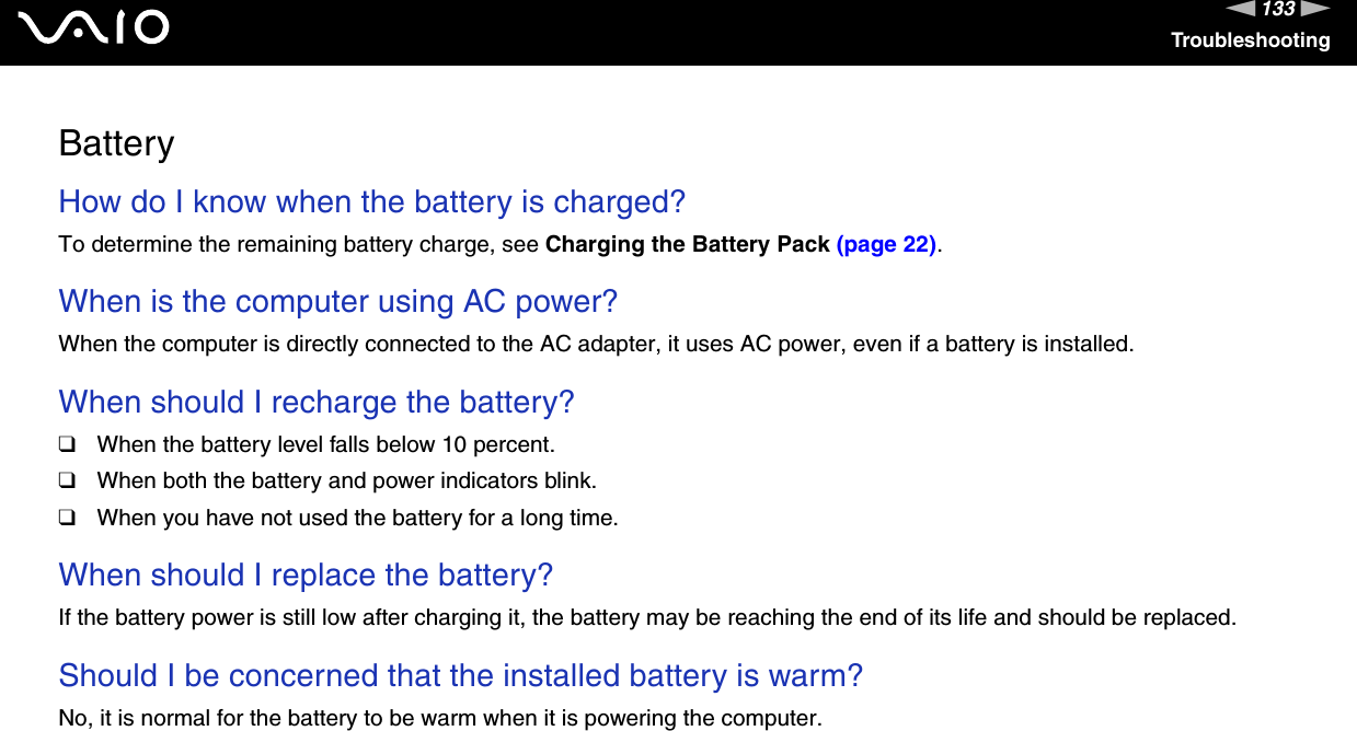 133nNTroubleshootingBatteryHow do I know when the battery is charged? To determine the remaining battery charge, see Charging the Battery Pack (page 22). When is the computer using AC power? When the computer is directly connected to the AC adapter, it uses AC power, even if a battery is installed. When should I recharge the battery? ❑When the battery level falls below 10 percent.❑When both the battery and power indicators blink.❑When you have not used the battery for a long time. When should I replace the battery?If the battery power is still low after charging it, the battery may be reaching the end of its life and should be replaced. Should I be concerned that the installed battery is warm? No, it is normal for the battery to be warm when it is powering the computer. 