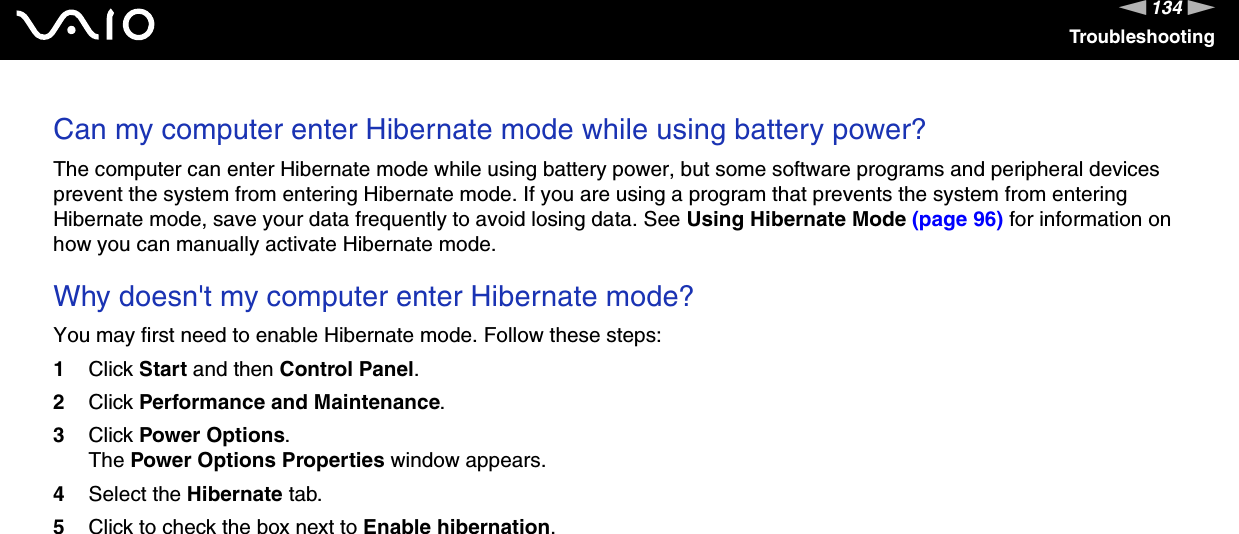 134nNTroubleshootingCan my computer enter Hibernate mode while using battery power? The computer can enter Hibernate mode while using battery power, but some software programs and peripheral devices prevent the system from entering Hibernate mode. If you are using a program that prevents the system from entering Hibernate mode, save your data frequently to avoid losing data. See Using Hibernate Mode (page 96) for information on how you can manually activate Hibernate mode. Why doesn&apos;t my computer enter Hibernate mode? You may first need to enable Hibernate mode. Follow these steps:1Click Start and then Control Panel. 2Click Performance and Maintenance.3Click Power Options. The Power Options Properties window appears. 4Select the Hibernate tab. 5Click to check the box next to Enable hibernation.  